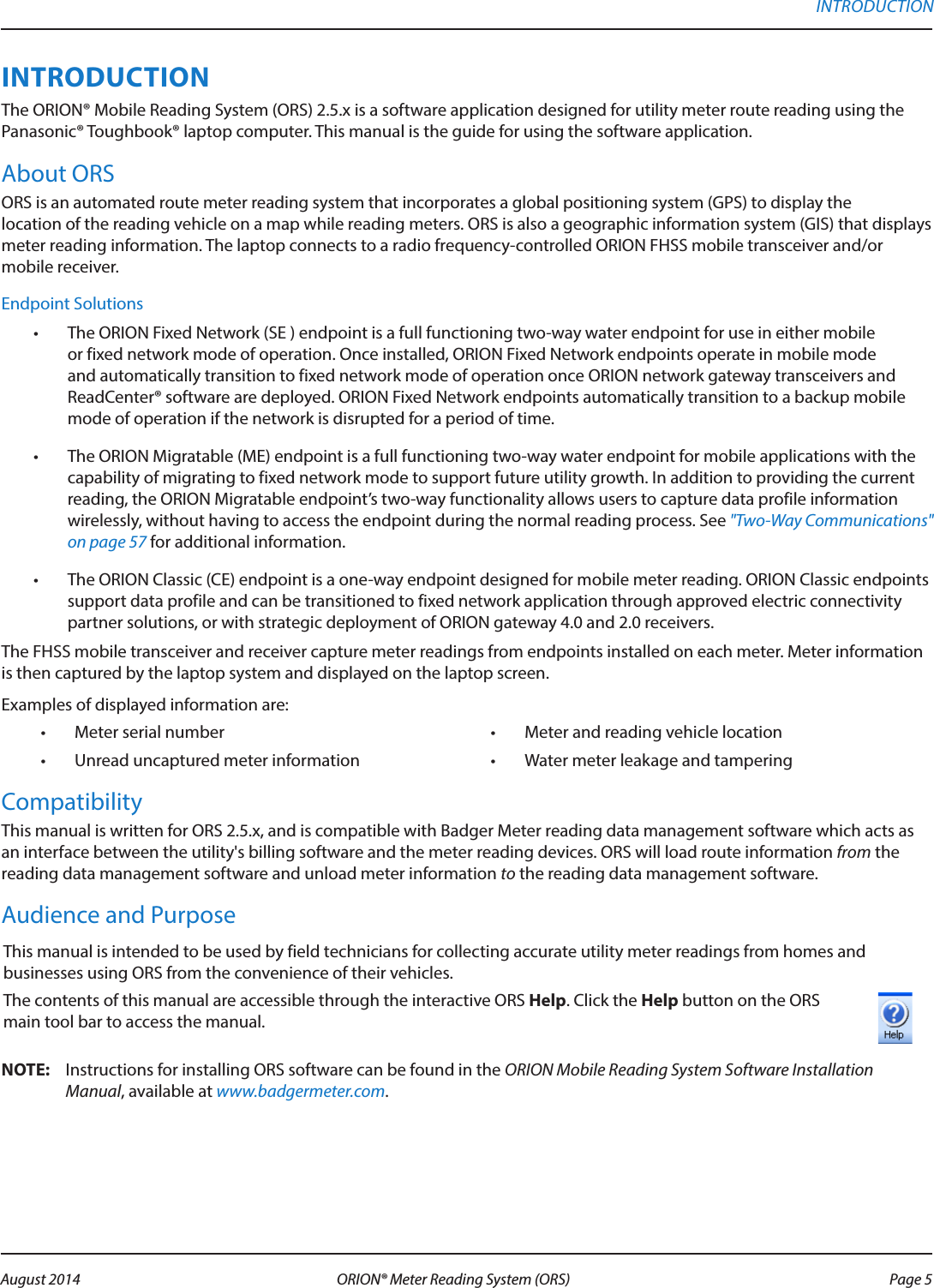 INTRODUCTIONThe ORION® Mobile Reading System (ORS) 2.5.x is a software application designed for utility meter route reading using the Panasonic® Toughbook® laptop computer. This manual is the guide for using the software application.  About ORS ORS is an automated route meter reading system that incorporates a global positioning system (GPS) to display the  location of the reading vehicle on a map while reading meters. ORS is also a geographic information system (GIS) that displays meter reading information. The laptop connects to a radio frequency-controlled ORION FHSS mobile transceiver and/or mobile receiver. Endpoint Solutions•  The ORION Fixed Network (SE ) endpoint is a full functioning two-way water endpoint for use in either mobile or fixed network mode of operation. Once installed, ORION Fixed Network endpoints operate in mobile mode and automatically transition to fixed network mode of operation once ORION network gateway transceivers and ReadCenter® software are deployed. ORION Fixed Network endpoints automatically transition to a backup mobile mode of operation if the network is disrupted for a period of time.•  The ORION Migratable (ME) endpoint is a full functioning two-way water endpoint for mobile applications with the capability of migrating to fixed network mode to support future utility growth. In addition to providing the current reading, the ORION Migratable endpoint’s two-way functionality allows users to capture data profile information wirelessly, without having to access the endpoint during the normal reading process. See &quot;Two-Way Communications&quot; on page 57 for additional information.•  The ORION Classic (CE) endpoint is a one-way endpoint designed for mobile meter reading. ORION Classic endpoints support data profile and can be transitioned to fixed network application through approved electric connectivity partner solutions, or with strategic deployment of ORION gateway 4.0 and 2.0 receivers.The FHSS mobile transceiver and receiver capture meter readings from endpoints installed on each meter. Meter information is then captured by the laptop system and displayed on the laptop screen.Examples of displayed information are:•  Meter serial number •  Meter and reading vehicle location•  Unread uncaptured meter information •  Water meter leakage and tamperingCompatibilityThis manual is written for ORS 2.5.x, and is compatible with Badger Meter reading data management software which acts as an interface between the utility&apos;s billing software and the meter reading devices. ORS will load route information from the reading data management software and unload meter information to the reading data management software.Audience and PurposeThis manual is intended to be used by field technicians for collecting accurate utility meter readings from homes and businesses using ORS from the convenience of their vehicles. The contents of this manual are accessible through the interactive ORS Help. Click the Help button on the ORS main tool bar to access the manual.  OTE:N Instructions for installing ORS software can be found in the ORION Mobile Reading System Software Installation Manual, available at www.badgermeter.com. INTRODUCTION Page 5 August 2014 ORION® Meter Reading System (ORS) 