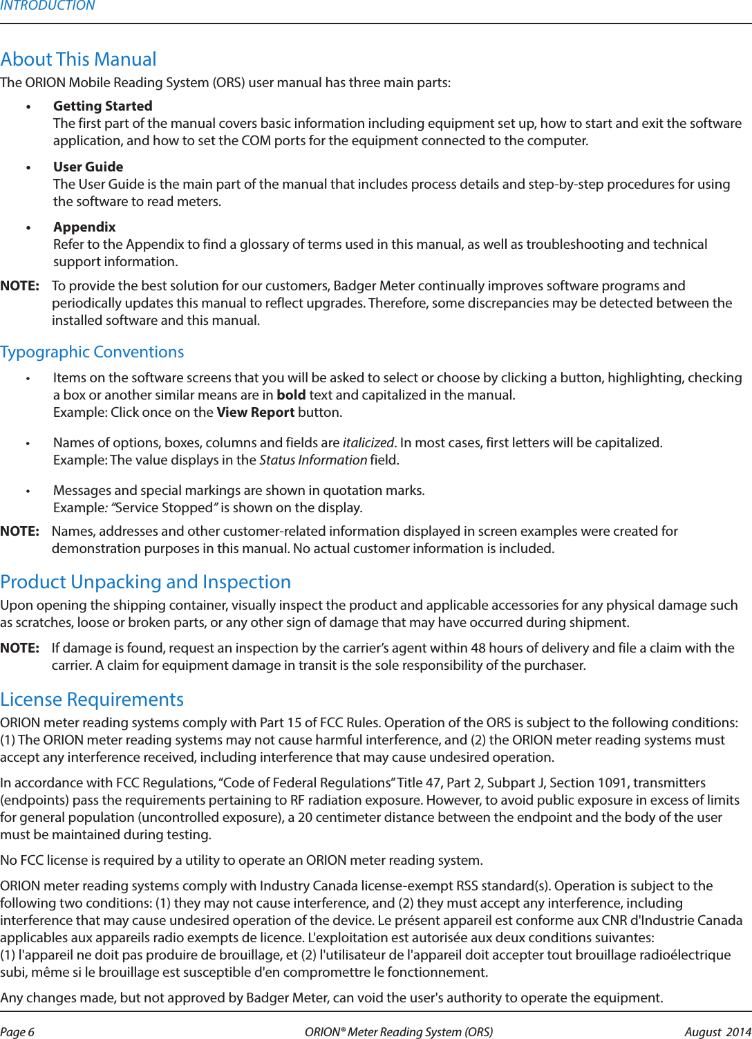 About This ManualThe ORION Mobile Reading System (ORS) user manual has three main parts:•  Getting Started The first part of the manual covers basic information including equipment set up, how to start and exit the software application, and how to set the COM ports for the equipment connected to the computer. •  User Guide The User Guide is the main part of the manual that includes process details and step-by-step procedures for using the software to read meters. •  Appendix Refer to the Appendix to find a glossary of terms used in this manual, as well as troubleshooting and technical support information.OTE:N To provide the best solution for our customers, Badger Meter continually improves software programs and periodically updates this manual to reflect upgrades. Therefore, some discrepancies may be detected between the installed software and this manual.Typographic Conventions•  Items on the software screens that you will be asked to select or choose by clicking a button, highlighting, checking a box or another similar means are in bold text and capitalized in the manual. Example: Click once on the View Report button.•  Names of options, boxes, columns and fields are italicized. In most cases, first letters will be capitalized.  Example: The value displays in the Status Information field.•  Messages and special markings are shown in quotation marks. Example: “Service Stopped” is shown on the display. OTE:N Names, addresses and other customer-related information displayed in screen examples were created for demonstration purposes in this manual. No actual customer information is included.Product Unpacking and InspectionUpon opening the shipping container, visually inspect the product and applicable accessories for any physical damage such as scratches, loose or broken parts, or any other sign of damage that may have occurred during shipment.OTE:N If damage is found, request an inspection by the carrier’s agent within 48 hours of delivery and file a claim with the carrier. A claim for equipment damage in transit is the sole responsibility of the purchaser.License RequirementsORION meter reading systems comply with Part 15 of FCC Rules. Operation of the ORS is subject to the following conditions: (1) The ORION meter reading systems may not cause harmful interference, and (2) the ORION meter reading systems must accept any interference received, including interference that may cause undesired operation.In accordance with FCC Regulations, “Code of Federal Regulations” Title 47, Part 2, Subpart J, Section 1091, transmitters (endpoints) pass the requirements pertaining to RF radiation exposure. However, to avoid public exposure in excess of limits for general population (uncontrolled exposure), a 20 centimeter distance between the endpoint and the body of the user must be maintained during testing.No FCC license is required by a utility to operate an ORION meter reading system. ORION meter reading systems comply with Industry Canada license-exempt RSS standard(s). Operation is subject to the  following two conditions: (1) they may not cause interference, and (2) they must accept any interference, including interference that may cause undesired operation of the device. Le présent appareil est conforme aux CNR d&apos;Industrie Canada applicables aux appareils radio exempts de licence. L&apos;exploitation est autorisée aux deux conditions suivantes:  (1) l&apos;appareil ne doit pas produire de brouillage, et (2) l&apos;utilisateur de l&apos;appareil doit accepter tout brouillage radioélectrique subi, même si le brouillage est susceptible d&apos;en compromettre le fonctionnement.Any changes made, but not approved by Badger Meter, can void the user&apos;s authority to operate the equipment.INTRODUCTIONPage 6 August  2014ORION® Meter Reading System (ORS) 