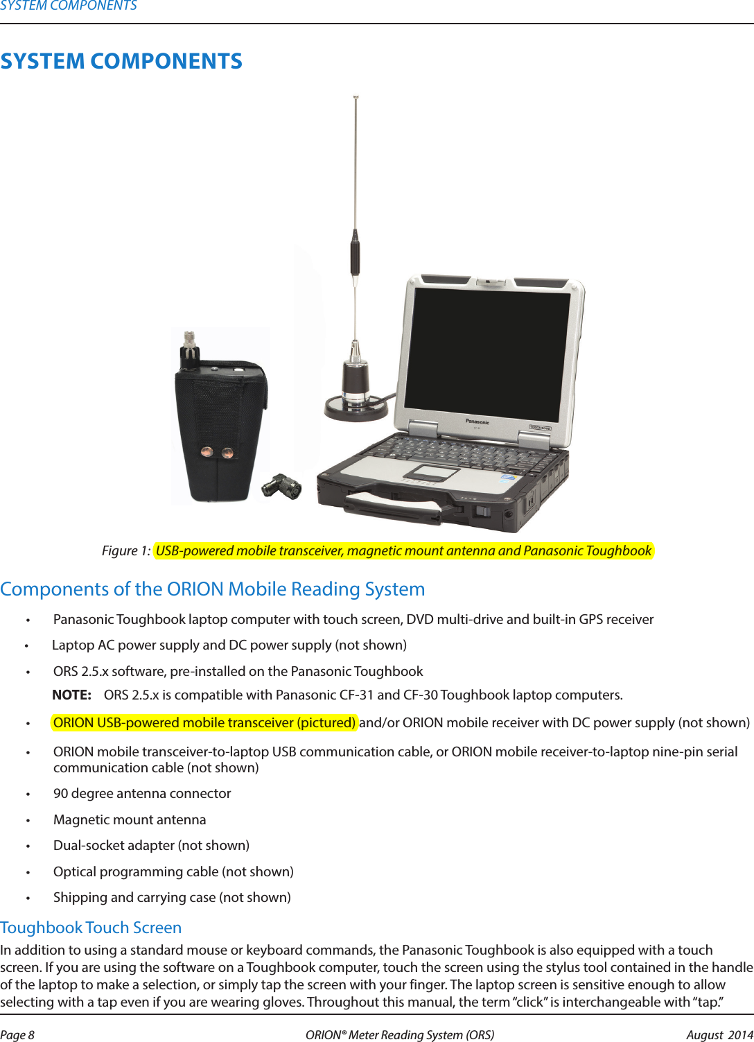 SYSTEM COMPONENTSFigure 1:  USB-powered mobile transceiver, magnetic mount antenna and Panasonic ToughbookComponents of the ORION Mobile Reading System•  Panasonic Toughbook laptop computer with touch screen, DVD multi-drive and built-in GPS receiver•  Laptop AC power supply and DC power supply (not shown)•  ORS 2.5.x software, pre-installed on the Panasonic Toughbook OTE:N ORS 2.5.x is compatible with Panasonic CF-31 and CF-30 Toughbook laptop computers.•  ORION USB-powered mobile transceiver (pictured) and/or ORION mobile receiver with DC power supply (not shown)•  ORION mobile transceiver-to-laptop USB communication cable, or ORION mobile receiver-to-laptop nine-pin serial communication cable (not shown)•  90 degree antenna connector•  Magnetic mount antenna•  Dual-socket adapter (not shown)•  Optical programming cable (not shown)•  Shipping and carrying case (not shown)Toughbook Touch ScreenIn addition to using a standard mouse or keyboard commands, the Panasonic Toughbook is also equipped with a touch screen. If you are using the software on a Toughbook computer, touch the screen using the stylus tool contained in the handle of the laptop to make a selection, or simply tap the screen with your finger. The laptop screen is sensitive enough to allow selecting with a tap even if you are wearing gloves. Throughout this manual, the term “click” is interchangeable with “tap.”SYSTEM COMPONENTSPage 8 August  2014ORION® Meter Reading System (ORS) 