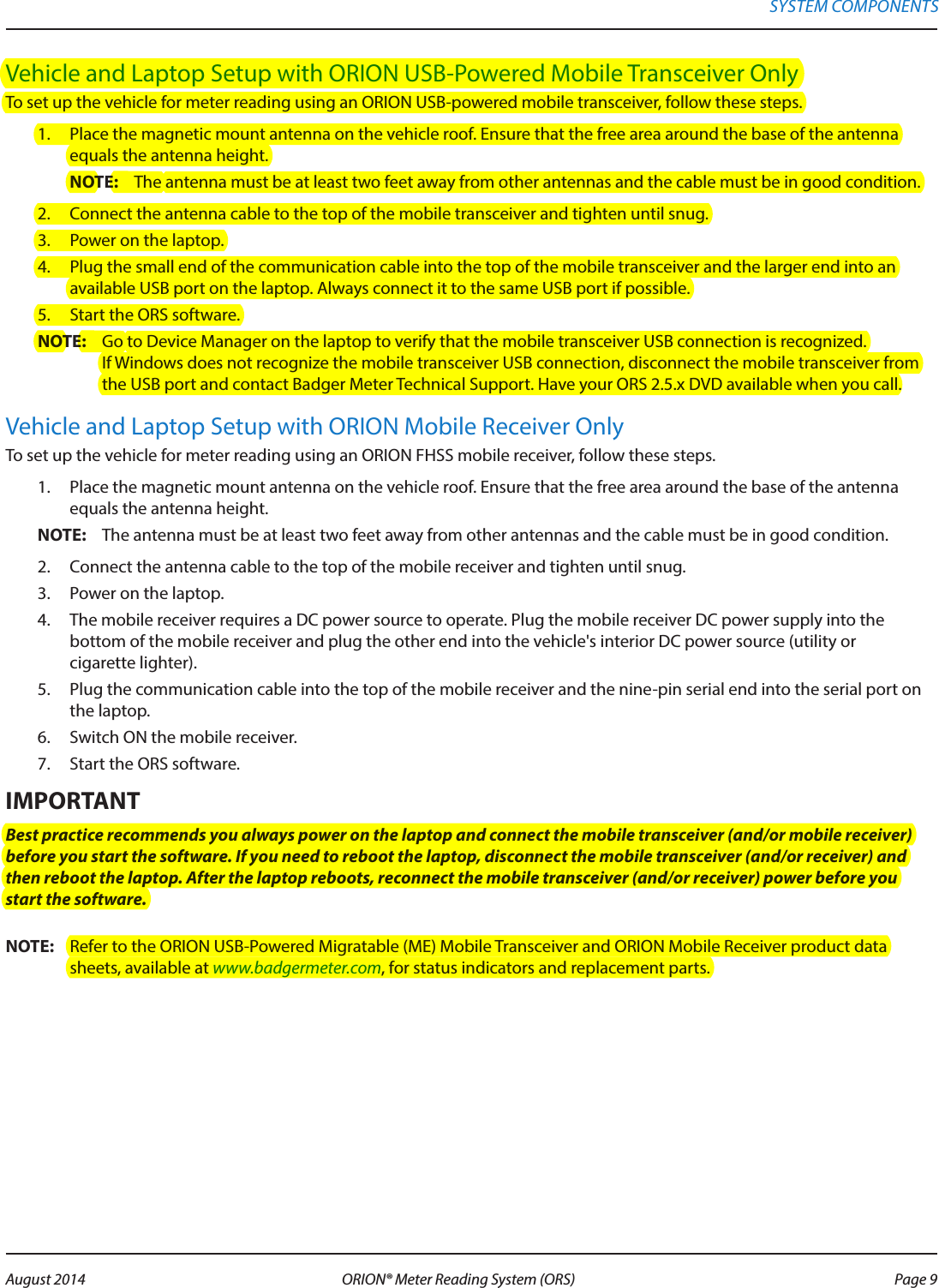 Vehicle and Laptop Setup with ORION USB-Powered Mobile Transceiver OnlyTo set up the vehicle for meter reading using an ORION USB-powered mobile transceiver, follow these steps.1.  Place the magnetic mount antenna on the vehicle roof. Ensure that the free area around the base of the antenna equals the antenna height.OTE:N The antenna must be at least two feet away from other antennas and the cable must be in good condition. 2.  Connect the antenna cable to the top of the mobile transceiver and tighten until snug.3.  Power on the laptop.4.  Plug the small end of the communication cable into the top of the mobile transceiver and the larger end into an available USB port on the laptop. Always connect it to the same USB port if possible.5.  Start the ORS software.OTE:N Go to Device Manager on the laptop to verify that the mobile transceiver USB connection is recognized. If Windows does not recognize the mobile transceiver USB connection, disconnect the mobile transceiver from the USB port and contact Badger Meter Technical Support. Have your ORS 2.5.x DVD available when you call.Vehicle and Laptop Setup with ORION Mobile Receiver OnlyTo set up the vehicle for meter reading using an ORION FHSS mobile receiver, follow these steps. 1.  Place the magnetic mount antenna on the vehicle roof. Ensure that the free area around the base of the antenna equals the antenna height.OTE:N The antenna must be at least two feet away from other antennas and the cable must be in good condition. 2.  Connect the antenna cable to the top of the mobile receiver and tighten until snug.3.  Power on the laptop.4.  The mobile receiver requires a DC power source to operate. Plug the mobile receiver DC power supply into the bottom of the mobile receiver and plug the other end into the vehicle&apos;s interior DC power source (utility or  cigarette lighter). 5.  Plug the communication cable into the top of the mobile receiver and the nine-pin serial end into the serial port on the laptop.6.  Switch ON the mobile receiver. 7.  Start the ORS software.MPORTANTIBest practice recommends you always power on the laptop and connect the mobile transceiver (and/or mobile receiver) before you start the software. If you need to reboot the laptop, disconnect the mobile transceiver (and/or receiver) and then reboot the laptop. After the laptop reboots, reconnect the mobile transceiver (and/or receiver) power before you start the software. OTE:N Refer to the ORION USB-Powered Migratable (ME) Mobile Transceiver and ORION Mobile Receiver product data sheets, available at www.badgermeter.com, for status indicators and replacement parts. SYSTEM COMPONENTS Page 9 August 2014 ORION® Meter Reading System (ORS) 