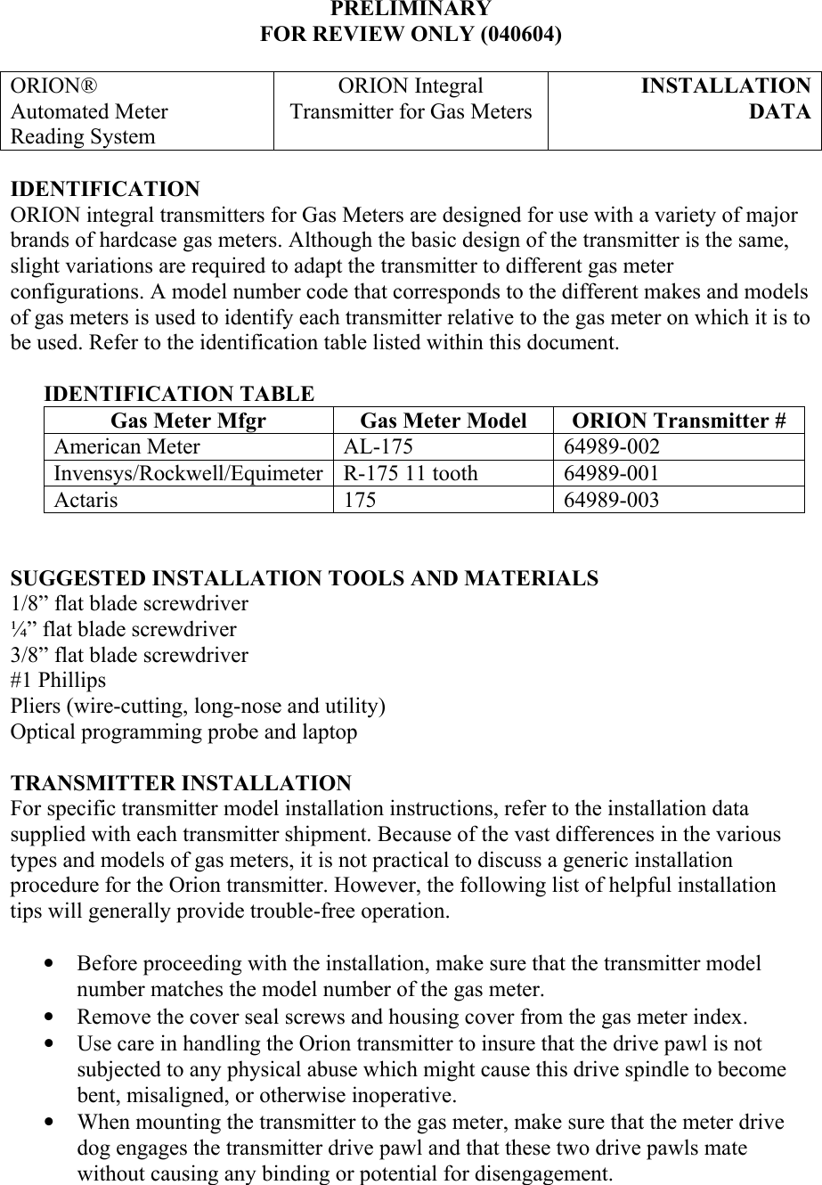 PRELIMINARY FOR REVIEW ONLY (040604)  ORION® Automated Meter  Reading System ORION Integral Transmitter for Gas Meters INSTALLATION DATA IDENTIFICATION ORION integral transmitters for Gas Meters are designed for use with a variety of major brands of hardcase gas meters. Although the basic design of the transmitter is the same, slight variations are required to adapt the transmitter to different gas meter configurations. A model number code that corresponds to the different makes and models of gas meters is used to identify each transmitter relative to the gas meter on which it is to be used. Refer to the identification table listed within this document.        IDENTIFICATION TABLE Gas Meter Mfgr  Gas Meter Model  ORION Transmitter # American Meter  AL-175  64989-002 Invensys/Rockwell/Equimeter R-175 11 tooth  64989-001 Actaris 175 64989-003   SUGGESTED INSTALLATION TOOLS AND MATERIALS 1/8” flat blade screwdriver ¼” flat blade screwdriver 3/8” flat blade screwdriver #1 Phillips  Pliers (wire-cutting, long-nose and utility) Optical programming probe and laptop   TRANSMITTER INSTALLATION For specific transmitter model installation instructions, refer to the installation data supplied with each transmitter shipment. Because of the vast differences in the various types and models of gas meters, it is not practical to discuss a generic installation procedure for the Orion transmitter. However, the following list of helpful installation tips will generally provide trouble-free operation.  • Before proceeding with the installation, make sure that the transmitter model number matches the model number of the gas meter. • Remove the cover seal screws and housing cover from the gas meter index. • Use care in handling the Orion transmitter to insure that the drive pawl is not subjected to any physical abuse which might cause this drive spindle to become bent, misaligned, or otherwise inoperative. • When mounting the transmitter to the gas meter, make sure that the meter drive dog engages the transmitter drive pawl and that these two drive pawls mate without causing any binding or potential for disengagement. 