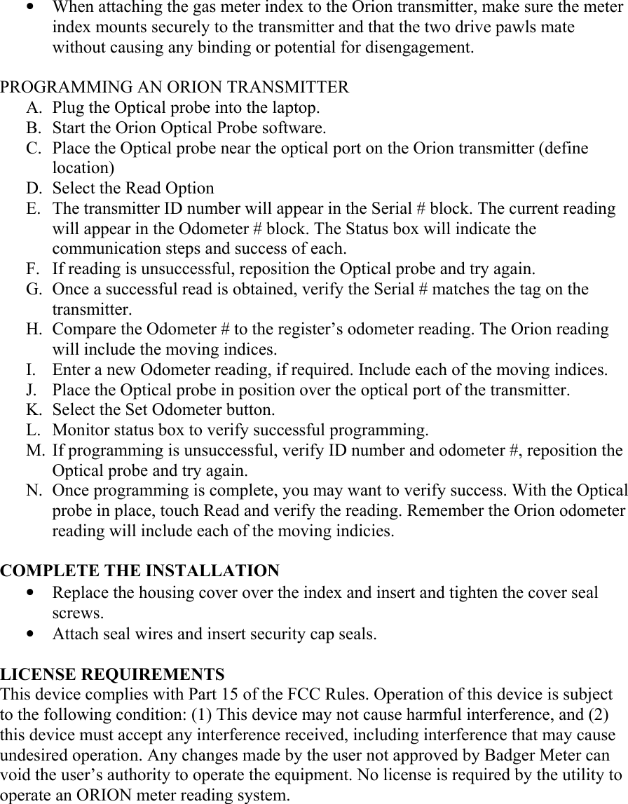 • When attaching the gas meter index to the Orion transmitter, make sure the meter index mounts securely to the transmitter and that the two drive pawls mate without causing any binding or potential for disengagement.  PROGRAMMING AN ORION TRANSMITTER A. Plug the Optical probe into the laptop. B. Start the Orion Optical Probe software. C. Place the Optical probe near the optical port on the Orion transmitter (define location) D. Select the Read Option E. The transmitter ID number will appear in the Serial # block. The current reading will appear in the Odometer # block. The Status box will indicate the communication steps and success of each. F. If reading is unsuccessful, reposition the Optical probe and try again. G. Once a successful read is obtained, verify the Serial # matches the tag on the transmitter. H. Compare the Odometer # to the register’s odometer reading. The Orion reading will include the moving indices. I. Enter a new Odometer reading, if required. Include each of the moving indices. J. Place the Optical probe in position over the optical port of the transmitter. K. Select the Set Odometer button. L. Monitor status box to verify successful programming. M. If programming is unsuccessful, verify ID number and odometer #, reposition the Optical probe and try again. N. Once programming is complete, you may want to verify success. With the Optical probe in place, touch Read and verify the reading. Remember the Orion odometer reading will include each of the moving indicies.  COMPLETE THE INSTALLATION • Replace the housing cover over the index and insert and tighten the cover seal screws. • Attach seal wires and insert security cap seals.  LICENSE REQUIREMENTS This device complies with Part 15 of the FCC Rules. Operation of this device is subject to the following condition: (1) This device may not cause harmful interference, and (2) this device must accept any interference received, including interference that may cause undesired operation. Any changes made by the user not approved by Badger Meter can void the user’s authority to operate the equipment. No license is required by the utility to operate an ORION meter reading system.       