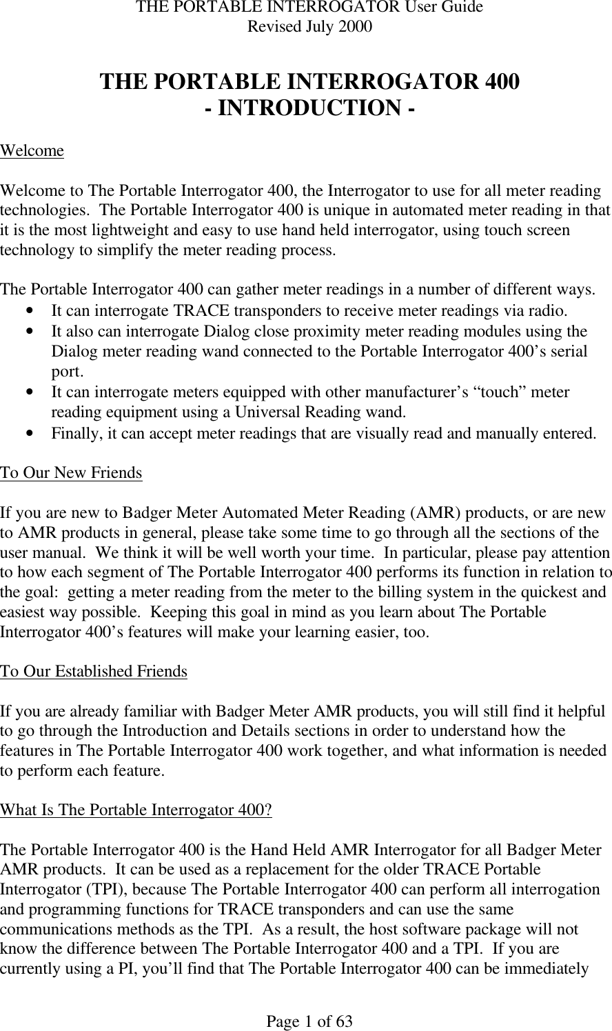 THE PORTABLE INTERROGATOR User Guide Revised July 2000 Page 1 of 63  THE PORTABLE INTERROGATOR 400 - INTRODUCTION -  Welcome  Welcome to The Portable Interrogator 400, the Interrogator to use for all meter reading technologies.  The Portable Interrogator 400 is unique in automated meter reading in that it is the most lightweight and easy to use hand held interrogator, using touch screen technology to simplify the meter reading process.  The Portable Interrogator 400 can gather meter readings in a number of different ways.   • It can interrogate TRACE transponders to receive meter readings via radio.   • It also can interrogate Dialog close proximity meter reading modules using the Dialog meter reading wand connected to the Portable Interrogator 400’s serial port.   • It can interrogate meters equipped with other manufacturer’s “touch” meter reading equipment using a Universal Reading wand.   • Finally, it can accept meter readings that are visually read and manually entered.    To Our New Friends  If you are new to Badger Meter Automated Meter Reading (AMR) products, or are new to AMR products in general, please take some time to go through all the sections of the user manual.  We think it will be well worth your time.  In particular, please pay attention to how each segment of The Portable Interrogator 400 performs its function in relation to the goal:  getting a meter reading from the meter to the billing system in the quickest and easiest way possible.  Keeping this goal in mind as you learn about The Portable Interrogator 400’s features will make your learning easier, too.  To Our Established Friends  If you are already familiar with Badger Meter AMR products, you will still find it helpful to go through the Introduction and Details sections in order to understand how the features in The Portable Interrogator 400 work together, and what information is needed to perform each feature.  What Is The Portable Interrogator 400?  The Portable Interrogator 400 is the Hand Held AMR Interrogator for all Badger Meter AMR products.  It can be used as a replacement for the older TRACE Portable Interrogator (TPI), because The Portable Interrogator 400 can perform all interrogation and programming functions for TRACE transponders and can use the same communications methods as the TPI.  As a result, the host software package will not know the difference between The Portable Interrogator 400 and a TPI.  If you are currently using a PI, you’ll find that The Portable Interrogator 400 can be immediately 