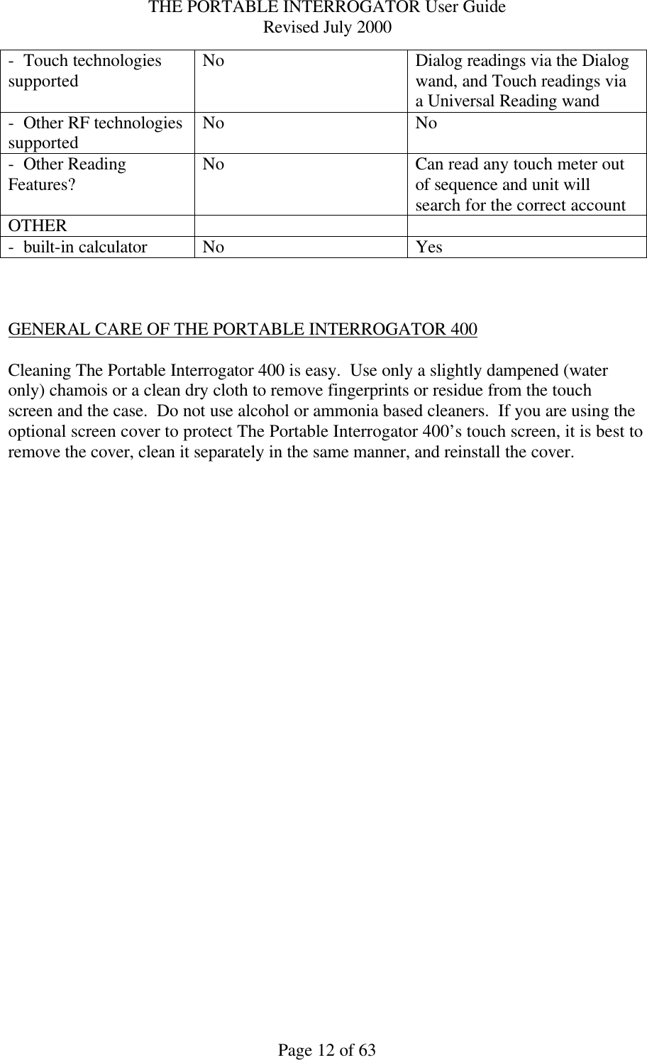 THE PORTABLE INTERROGATOR User Guide Revised July 2000 Page 12 of 63 -  Touch technologies supported No Dialog readings via the Dialog wand, and Touch readings via a Universal Reading wand -  Other RF technologies supported No No -  Other Reading Features? No Can read any touch meter out of sequence and unit will search for the correct account OTHER     -  built-in calculator  No  Yes    GENERAL CARE OF THE PORTABLE INTERROGATOR 400  Cleaning The Portable Interrogator 400 is easy.  Use only a slightly dampened (water only) chamois or a clean dry cloth to remove fingerprints or residue from the touch screen and the case.  Do not use alcohol or ammonia based cleaners.  If you are using the optional screen cover to protect The Portable Interrogator 400’s touch screen, it is best to remove the cover, clean it separately in the same manner, and reinstall the cover.    