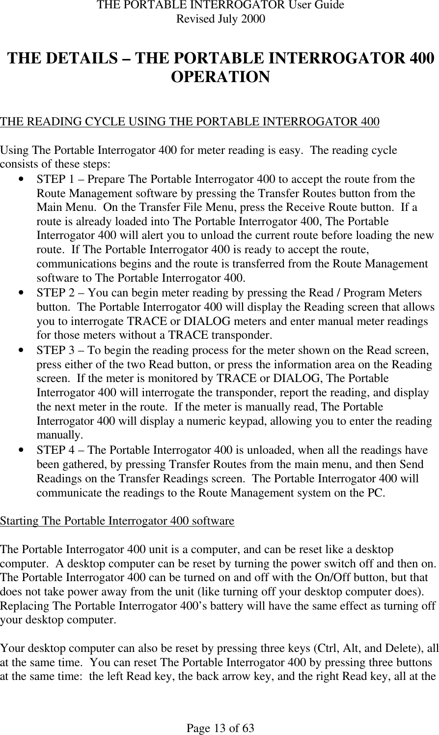 THE PORTABLE INTERROGATOR User Guide Revised July 2000 Page 13 of 63  THE DETAILS – THE PORTABLE INTERROGATOR 400 OPERATION   THE READING CYCLE USING THE PORTABLE INTERROGATOR 400  Using The Portable Interrogator 400 for meter reading is easy.  The reading cycle consists of these steps: • STEP 1 – Prepare The Portable Interrogator 400 to accept the route from the Route Management software by pressing the Transfer Routes button from the Main Menu.  On the Transfer File Menu, press the Receive Route button.  If a route is already loaded into The Portable Interrogator 400, The Portable Interrogator 400 will alert you to unload the current route before loading the new route.  If The Portable Interrogator 400 is ready to accept the route, communications begins and the route is transferred from the Route Management software to The Portable Interrogator 400. • STEP 2 – You can begin meter reading by pressing the Read / Program Meters button.  The Portable Interrogator 400 will display the Reading screen that allows you to interrogate TRACE or DIALOG meters and enter manual meter readings for those meters without a TRACE transponder.   • STEP 3 – To begin the reading process for the meter shown on the Read screen, press either of the two Read button, or press the information area on the Reading screen.  If the meter is monitored by TRACE or DIALOG, The Portable Interrogator 400 will interrogate the transponder, report the reading, and display the next meter in the route.  If the meter is manually read, The Portable Interrogator 400 will display a numeric keypad, allowing you to enter the reading manually. • STEP 4 – The Portable Interrogator 400 is unloaded, when all the readings have been gathered, by pressing Transfer Routes from the main menu, and then Send Readings on the Transfer Readings screen.  The Portable Interrogator 400 will communicate the readings to the Route Management system on the PC.  Starting The Portable Interrogator 400 software  The Portable Interrogator 400 unit is a computer, and can be reset like a desktop computer.  A desktop computer can be reset by turning the power switch off and then on.  The Portable Interrogator 400 can be turned on and off with the On/Off button, but that does not take power away from the unit (like turning off your desktop computer does).  Replacing The Portable Interrogator 400’s battery will have the same effect as turning off your desktop computer.  Your desktop computer can also be reset by pressing three keys (Ctrl, Alt, and Delete), all at the same time.  You can reset The Portable Interrogator 400 by pressing three buttons at the same time:  the left Read key, the back arrow key, and the right Read key, all at the 