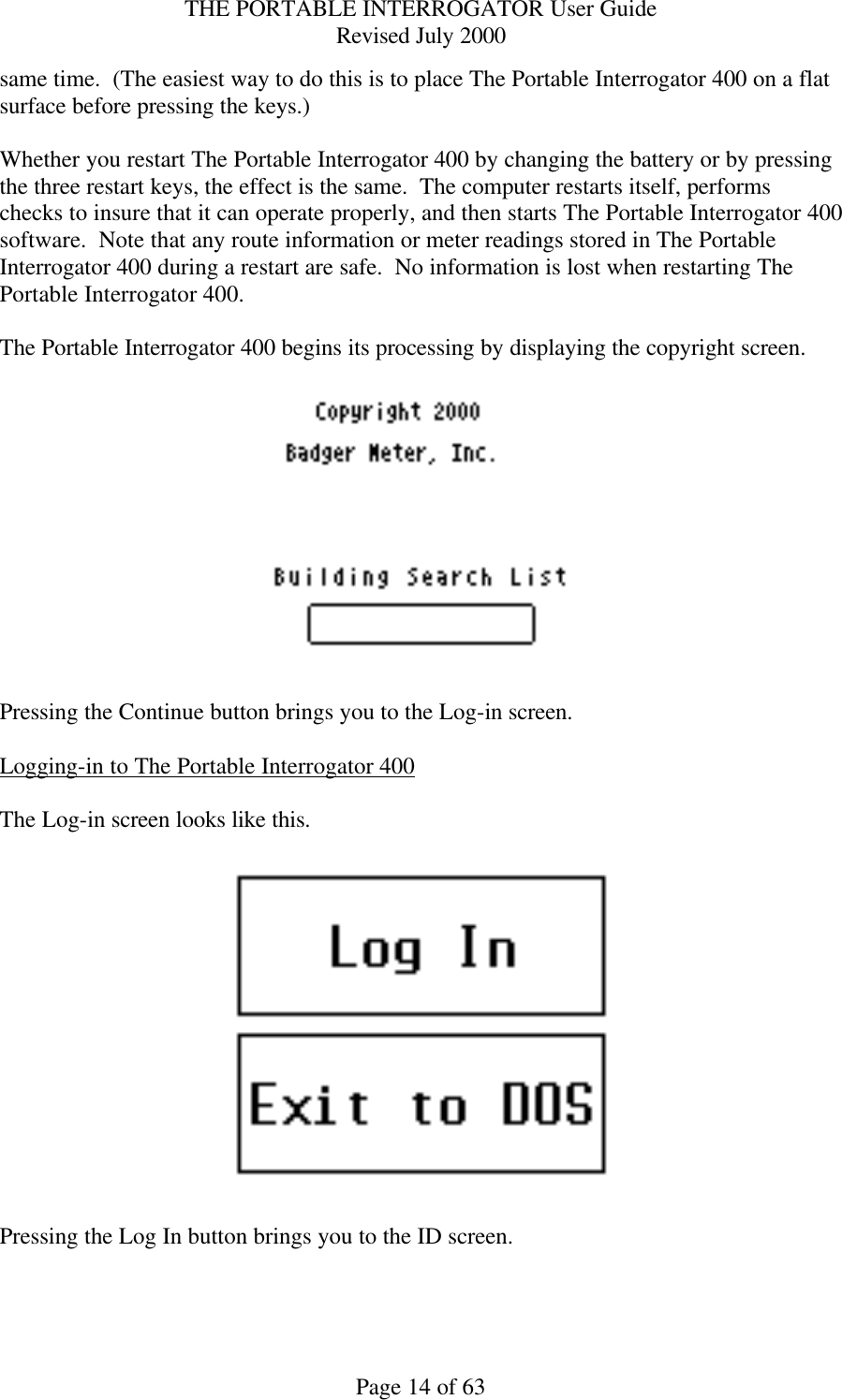 THE PORTABLE INTERROGATOR User Guide Revised July 2000 Page 14 of 63 same time.  (The easiest way to do this is to place The Portable Interrogator 400 on a flat surface before pressing the keys.)  Whether you restart The Portable Interrogator 400 by changing the battery or by pressing the three restart keys, the effect is the same.  The computer restarts itself, performs checks to insure that it can operate properly, and then starts The Portable Interrogator 400 software.  Note that any route information or meter readings stored in The Portable Interrogator 400 during a restart are safe.  No information is lost when restarting The Portable Interrogator 400.  The Portable Interrogator 400 begins its processing by displaying the copyright screen.      Pressing the Continue button brings you to the Log-in screen.  Logging-in to The Portable Interrogator 400  The Log-in screen looks like this.    Pressing the Log In button brings you to the ID screen.  