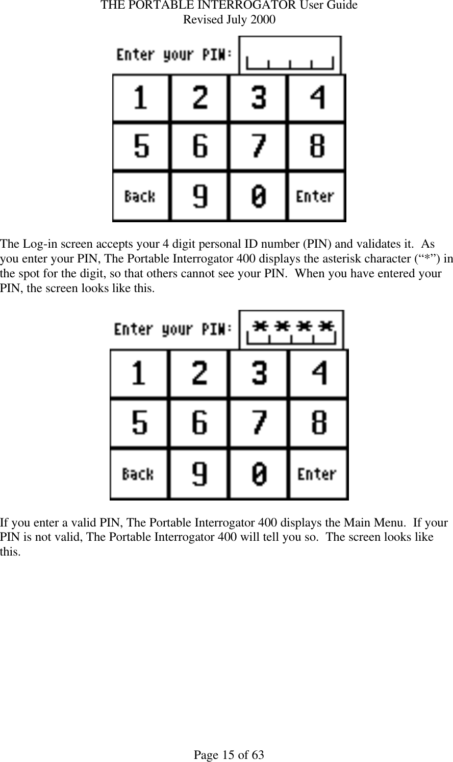 THE PORTABLE INTERROGATOR User Guide Revised July 2000 Page 15 of 63   The Log-in screen accepts your 4 digit personal ID number (PIN) and validates it.  As you enter your PIN, The Portable Interrogator 400 displays the asterisk character (“*”) in the spot for the digit, so that others cannot see your PIN.  When you have entered your PIN, the screen looks like this.    If you enter a valid PIN, The Portable Interrogator 400 displays the Main Menu.  If your PIN is not valid, The Portable Interrogator 400 will tell you so.  The screen looks like this.  