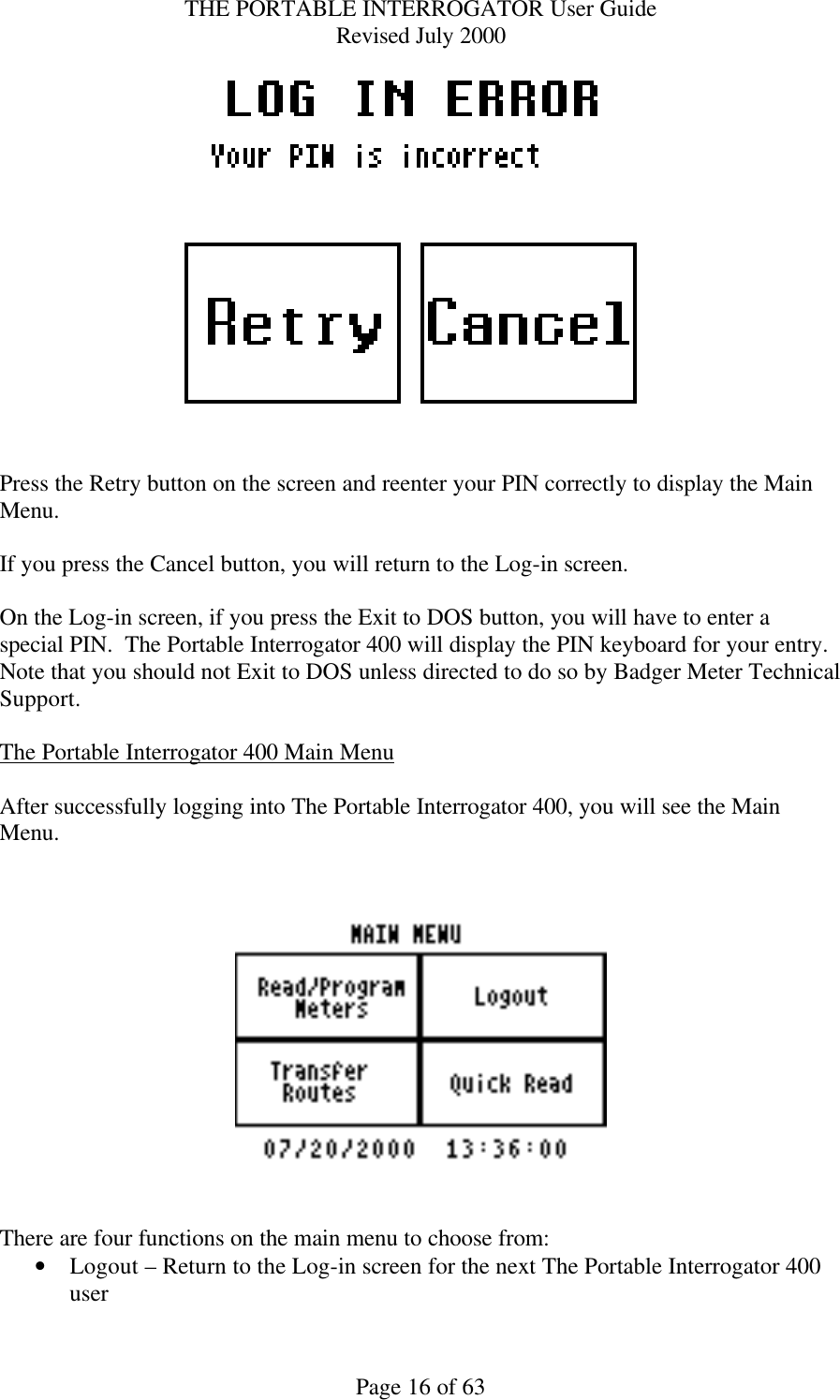 THE PORTABLE INTERROGATOR User Guide Revised July 2000 Page 16 of 63   Press the Retry button on the screen and reenter your PIN correctly to display the Main Menu.  If you press the Cancel button, you will return to the Log-in screen.  On the Log-in screen, if you press the Exit to DOS button, you will have to enter a special PIN.  The Portable Interrogator 400 will display the PIN keyboard for your entry.  Note that you should not Exit to DOS unless directed to do so by Badger Meter Technical Support.  The Portable Interrogator 400 Main Menu  After successfully logging into The Portable Interrogator 400, you will see the Main Menu.       There are four functions on the main menu to choose from: • Logout – Return to the Log-in screen for the next The Portable Interrogator 400 user 