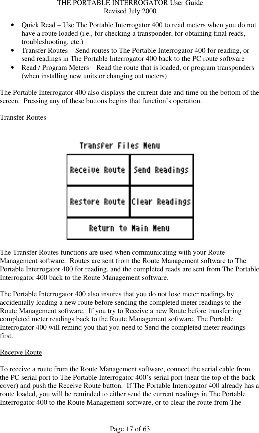 THE PORTABLE INTERROGATOR User Guide Revised July 2000 Page 17 of 63 • Quick Read – Use The Portable Interrogator 400 to read meters when you do not have a route loaded (i.e., for checking a transponder, for obtaining final reads, troubleshooting, etc.) • Transfer Routes – Send routes to The Portable Interrogator 400 for reading, or send readings in The Portable Interrogator 400 back to the PC route software • Read / Program Meters – Read the route that is loaded, or program transponders (when installing new units or changing out meters)  The Portable Interrogator 400 also displays the current date and time on the bottom of the screen.  Pressing any of these buttons begins that function’s operation.    Transfer Routes     The Transfer Routes functions are used when communicating with your Route Management software.  Routes are sent from the Route Management software to The Portable Interrogator 400 for reading, and the completed reads are sent from The Portable Interrogator 400 back to the Route Management software.    The Portable Interrogator 400 also insures that you do not lose meter readings by accidentally loading a new route before sending the completed meter readings to the Route Management software.  If you try to Receive a new Route before transferring completed meter readings back to the Route Management software, The Portable Interrogator 400 will remind you that you need to Send the completed meter readings first.  Receive Route  To receive a route from the Route Management software, connect the serial cable from the PC serial port to The Portable Interrogator 400’s serial port (near the top of the back cover) and push the Receive Route button.  If The Portable Interrogator 400 already has a route loaded, you will be reminded to either send the current readings in The Portable Interrogator 400 to the Route Management software, or to clear the route from The 