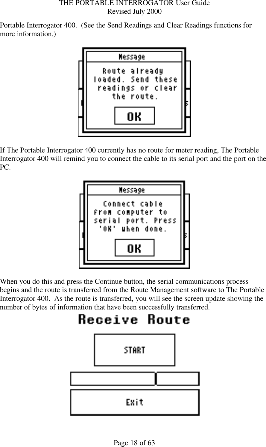 THE PORTABLE INTERROGATOR User Guide Revised July 2000 Page 18 of 63 Portable Interrogator 400.  (See the Send Readings and Clear Readings functions for more information.)      If The Portable Interrogator 400 currently has no route for meter reading, The Portable Interrogator 400 will remind you to connect the cable to its serial port and the port on the PC.      When you do this and press the Continue button, the serial communications process begins and the route is transferred from the Route Management software to The Portable Interrogator 400.  As the route is transferred, you will see the screen update showing the number of bytes of information that have been successfully transferred.     