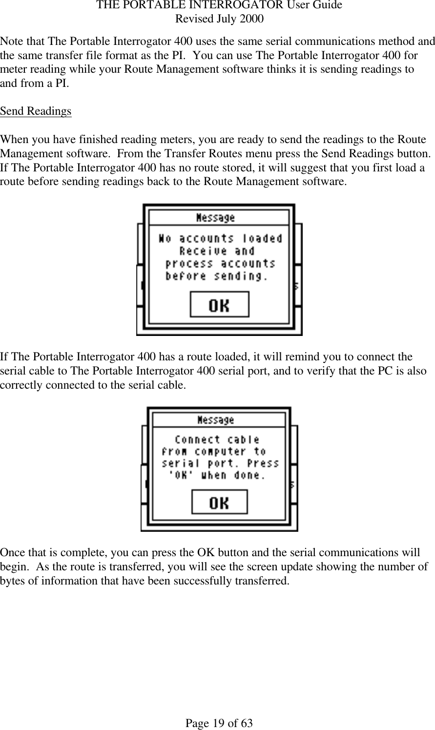 THE PORTABLE INTERROGATOR User Guide Revised July 2000 Page 19 of 63 Note that The Portable Interrogator 400 uses the same serial communications method and the same transfer file format as the PI.  You can use The Portable Interrogator 400 for meter reading while your Route Management software thinks it is sending readings to and from a PI.  Send Readings  When you have finished reading meters, you are ready to send the readings to the Route Management software.  From the Transfer Routes menu press the Send Readings button.  If The Portable Interrogator 400 has no route stored, it will suggest that you first load a route before sending readings back to the Route Management software.      If The Portable Interrogator 400 has a route loaded, it will remind you to connect the serial cable to The Portable Interrogator 400 serial port, and to verify that the PC is also correctly connected to the serial cable.      Once that is complete, you can press the OK button and the serial communications will begin.  As the route is transferred, you will see the screen update showing the number of bytes of information that have been successfully transferred.    