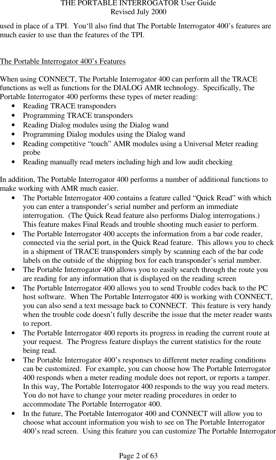 THE PORTABLE INTERROGATOR User Guide Revised July 2000 Page 2 of 63 used in place of a TPI.  You‘ll also find that The Portable Interrogator 400’s features are much easier to use than the features of the TPI.   The Portable Interrogator 400’s Features  When using CONNECT, The Portable Interrogator 400 can perform all the TRACE functions as well as functions for the DIALOG AMR technology.  Specifically, The Portable Interrogator 400 performs these types of meter reading: • Reading TRACE transponders • Programming TRACE transponders • Reading Dialog modules using the Dialog wand • Programming Dialog modules using the Dialog wand • Reading competitive “touch” AMR modules using a Universal Meter reading probe • Reading manually read meters including high and low audit checking  In addition, The Portable Interrogator 400 performs a number of additional functions to make working with AMR much easier. • The Portable Interrogator 400 contains a feature called “Quick Read” with which you can enter a transponder’s serial number and perform an immediate interrogation.  (The Quick Read feature also performs Dialog interrogations.)  This feature makes Final Reads and trouble shooting much easier to perform. • The Portable Interrogator 400 accepts the information from a bar code reader, connected via the serial port, in the Quick Read feature.  This allows you to check in a shipment of TRACE transponders simply by scanning each of the bar code labels on the outside of the shipping box for each transponder’s serial number. • The Portable Interrogator 400 allows you to easily search through the route you are reading for any information that is displayed on the reading screen • The Portable Interrogator 400 allows you to send Trouble codes back to the PC host software.  When The Portable Interrogator 400 is working with CONNECT, you can also send a text message back to CONNECT.  This feature is very handy when the trouble code doesn’t fully describe the issue that the meter reader wants to report. • The Portable Interrogator 400 reports its progress in reading the current route at your request.  The Progress feature displays the current statistics for the route being read. • The Portable Interrogator 400’s responses to different meter reading conditions can be customized.  For example, you can choose how The Portable Interrogator 400 responds when a meter reading module does not report, or reports a tamper.  In this way, The Portable Interrogator 400 responds to the way you read meters.  You do not have to change your meter reading procedures in order to accommodate The Portable Interrogator 400. • In the future, The Portable Interrogator 400 and CONNECT will allow you to choose what account information you wish to see on The Portable Interrogator 400’s read screen.  Using this feature you can customize The Portable Interrogator 