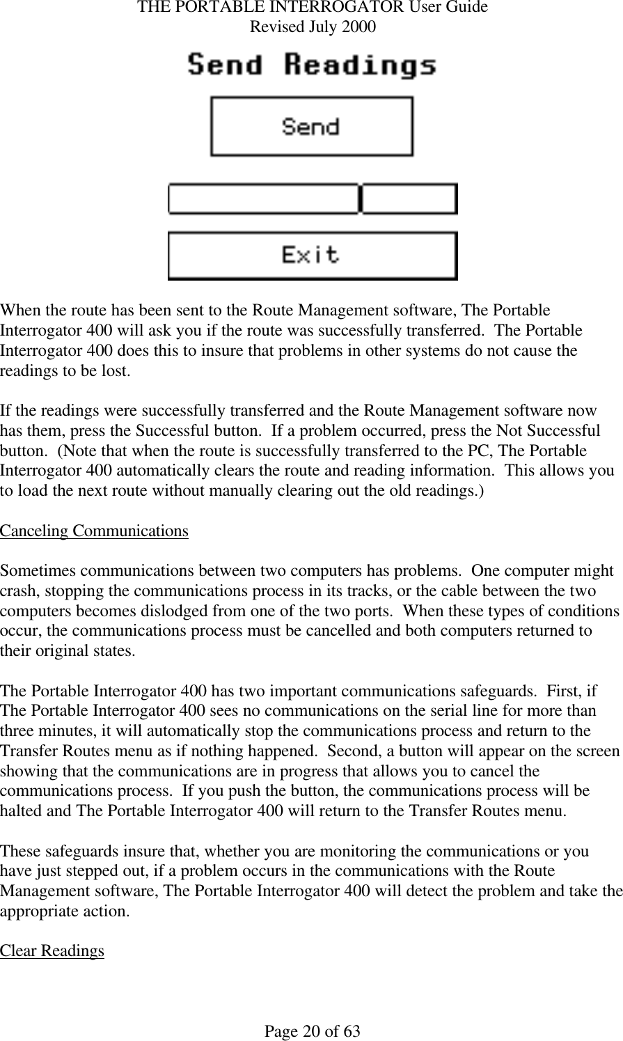 THE PORTABLE INTERROGATOR User Guide Revised July 2000 Page 20 of 63   When the route has been sent to the Route Management software, The Portable Interrogator 400 will ask you if the route was successfully transferred.  The Portable Interrogator 400 does this to insure that problems in other systems do not cause the readings to be lost.    If the readings were successfully transferred and the Route Management software now has them, press the Successful button.  If a problem occurred, press the Not Successful button.  (Note that when the route is successfully transferred to the PC, The Portable Interrogator 400 automatically clears the route and reading information.  This allows you to load the next route without manually clearing out the old readings.)  Canceling Communications  Sometimes communications between two computers has problems.  One computer might crash, stopping the communications process in its tracks, or the cable between the two computers becomes dislodged from one of the two ports.  When these types of conditions occur, the communications process must be cancelled and both computers returned to their original states.  The Portable Interrogator 400 has two important communications safeguards.  First, if The Portable Interrogator 400 sees no communications on the serial line for more than three minutes, it will automatically stop the communications process and return to the Transfer Routes menu as if nothing happened.  Second, a button will appear on the screen  showing that the communications are in progress that allows you to cancel the communications process.  If you push the button, the communications process will be halted and The Portable Interrogator 400 will return to the Transfer Routes menu.    These safeguards insure that, whether you are monitoring the communications or you have just stepped out, if a problem occurs in the communications with the Route Management software, The Portable Interrogator 400 will detect the problem and take the appropriate action.  Clear Readings  