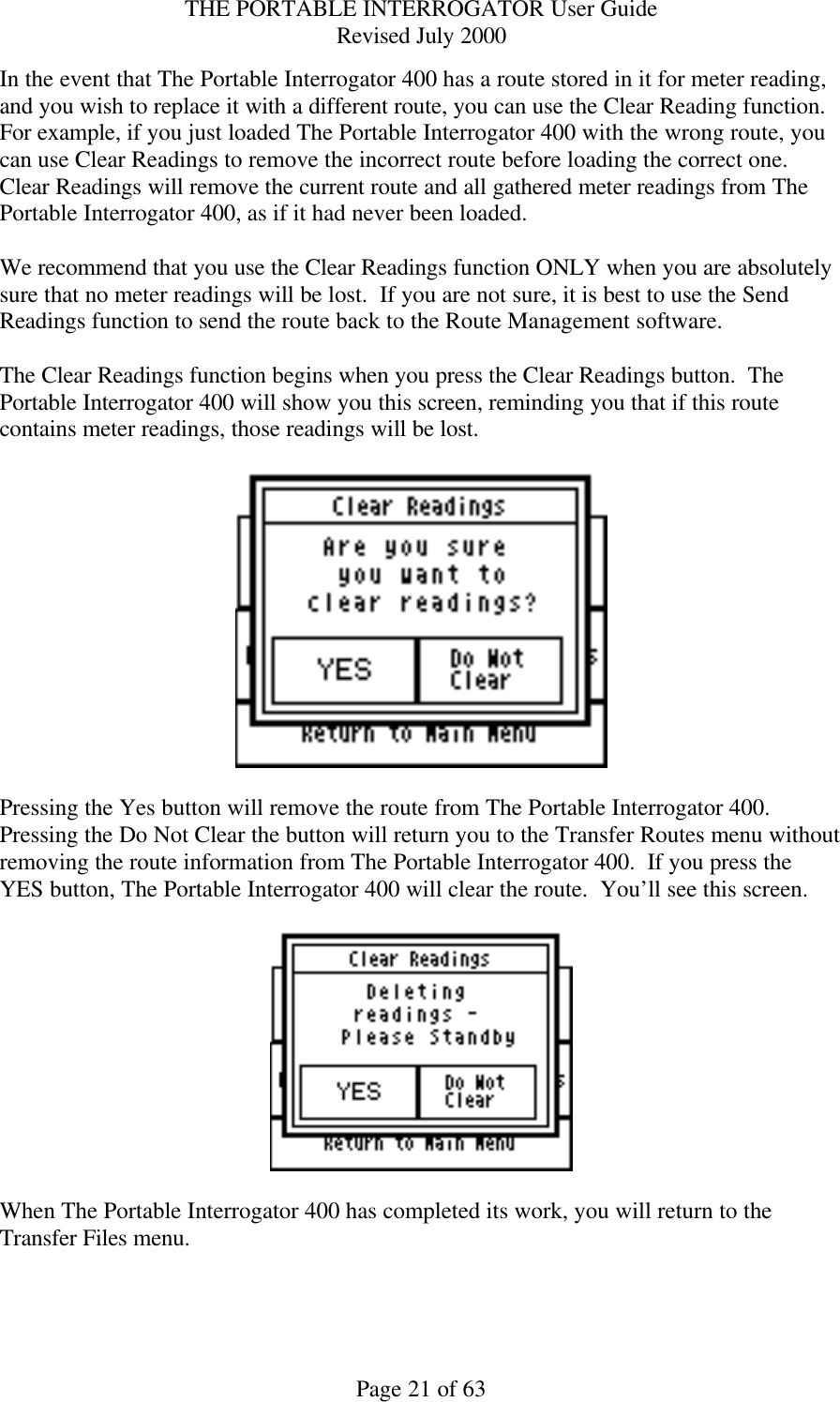 THE PORTABLE INTERROGATOR User Guide Revised July 2000 Page 21 of 63 In the event that The Portable Interrogator 400 has a route stored in it for meter reading, and you wish to replace it with a different route, you can use the Clear Reading function.  For example, if you just loaded The Portable Interrogator 400 with the wrong route, you can use Clear Readings to remove the incorrect route before loading the correct one.  Clear Readings will remove the current route and all gathered meter readings from The Portable Interrogator 400, as if it had never been loaded.    We recommend that you use the Clear Readings function ONLY when you are absolutely sure that no meter readings will be lost.  If you are not sure, it is best to use the Send Readings function to send the route back to the Route Management software.  The Clear Readings function begins when you press the Clear Readings button.  The Portable Interrogator 400 will show you this screen, reminding you that if this route contains meter readings, those readings will be lost.      Pressing the Yes button will remove the route from The Portable Interrogator 400.  Pressing the Do Not Clear the button will return you to the Transfer Routes menu without removing the route information from The Portable Interrogator 400.  If you press the YES button, The Portable Interrogator 400 will clear the route.  You’ll see this screen.    When The Portable Interrogator 400 has completed its work, you will return to the Transfer Files menu.  