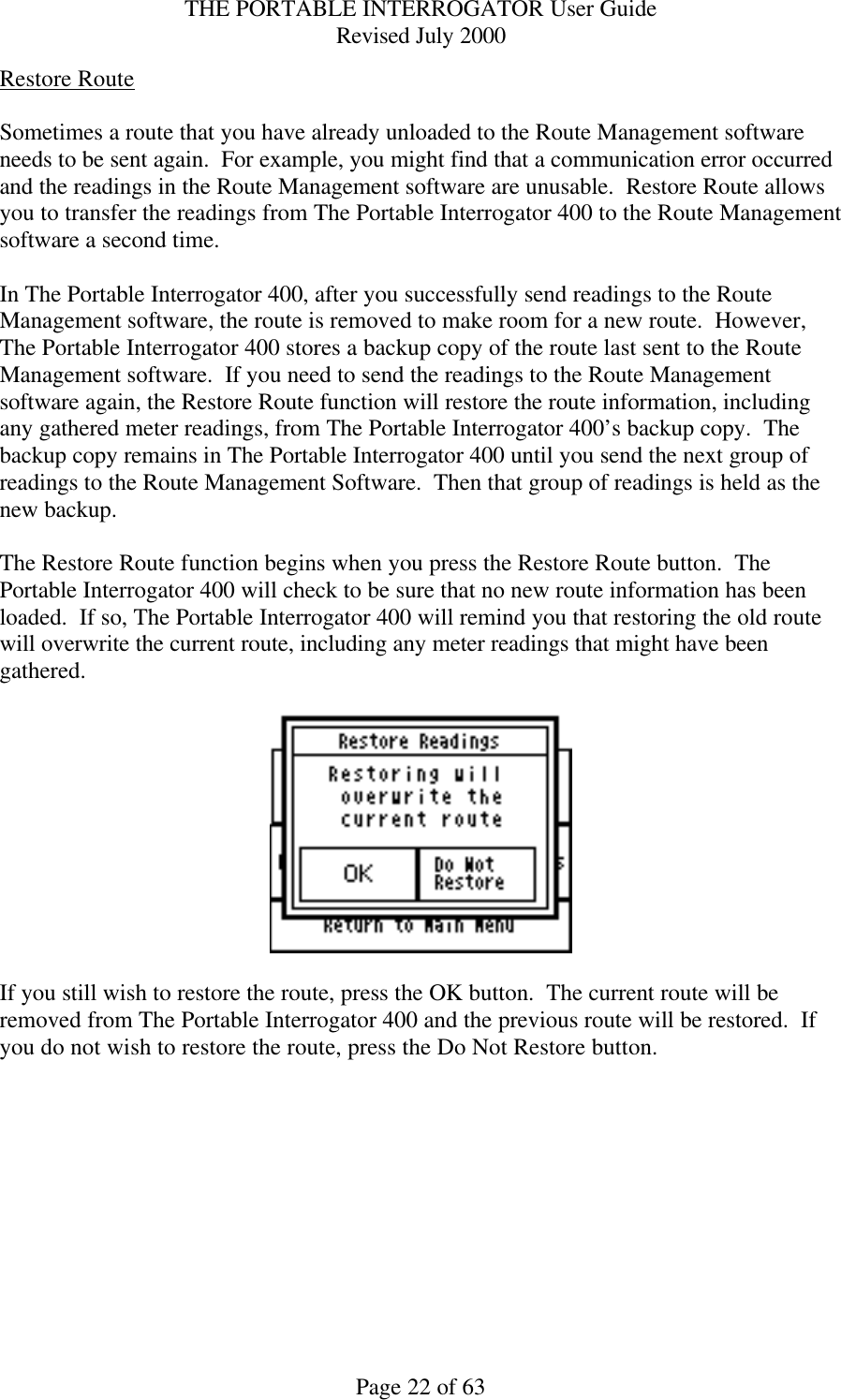 THE PORTABLE INTERROGATOR User Guide Revised July 2000 Page 22 of 63 Restore Route  Sometimes a route that you have already unloaded to the Route Management software needs to be sent again.  For example, you might find that a communication error occurred and the readings in the Route Management software are unusable.  Restore Route allows you to transfer the readings from The Portable Interrogator 400 to the Route Management software a second time.    In The Portable Interrogator 400, after you successfully send readings to the Route Management software, the route is removed to make room for a new route.  However, The Portable Interrogator 400 stores a backup copy of the route last sent to the Route Management software.  If you need to send the readings to the Route Management software again, the Restore Route function will restore the route information, including any gathered meter readings, from The Portable Interrogator 400’s backup copy.  The backup copy remains in The Portable Interrogator 400 until you send the next group of readings to the Route Management Software.  Then that group of readings is held as the new backup.  The Restore Route function begins when you press the Restore Route button.  The Portable Interrogator 400 will check to be sure that no new route information has been loaded.  If so, The Portable Interrogator 400 will remind you that restoring the old route will overwrite the current route, including any meter readings that might have been gathered.      If you still wish to restore the route, press the OK button.  The current route will be removed from The Portable Interrogator 400 and the previous route will be restored.  If you do not wish to restore the route, press the Do Not Restore button.    