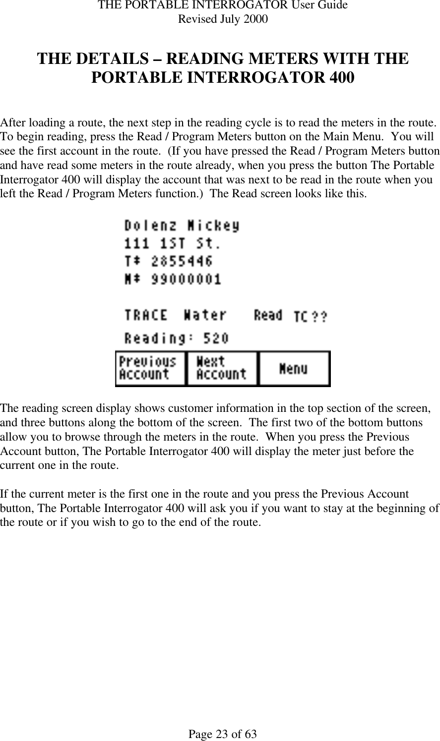 THE PORTABLE INTERROGATOR User Guide Revised July 2000 Page 23 of 63  THE DETAILS – READING METERS WITH THE PORTABLE INTERROGATOR 400   After loading a route, the next step in the reading cycle is to read the meters in the route.  To begin reading, press the Read / Program Meters button on the Main Menu.  You will see the first account in the route.  (If you have pressed the Read / Program Meters button and have read some meters in the route already, when you press the button The Portable Interrogator 400 will display the account that was next to be read in the route when you left the Read / Program Meters function.)  The Read screen looks like this.    The reading screen display shows customer information in the top section of the screen, and three buttons along the bottom of the screen.  The first two of the bottom buttons allow you to browse through the meters in the route.  When you press the Previous Account button, The Portable Interrogator 400 will display the meter just before the current one in the route.    If the current meter is the first one in the route and you press the Previous Account button, The Portable Interrogator 400 will ask you if you want to stay at the beginning of the route or if you wish to go to the end of the route.    