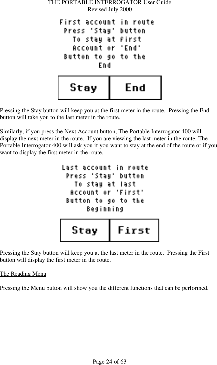 THE PORTABLE INTERROGATOR User Guide Revised July 2000 Page 24 of 63   Pressing the Stay button will keep you at the first meter in the route.  Pressing the End button will take you to the last meter in the route.  Similarly, if you press the Next Account button, The Portable Interrogator 400 will display the next meter in the route.  If you are viewing the last meter in the route, The Portable Interrogator 400 will ask you if you want to stay at the end of the route or if you want to display the first meter in the route.      Pressing the Stay button will keep you at the last meter in the route.  Pressing the First button will display the first meter in the route.  The Reading Menu  Pressing the Menu button will show you the different functions that can be performed.    