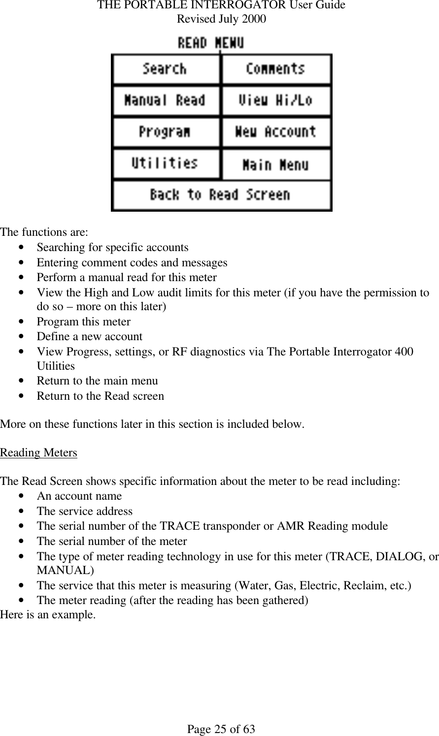 THE PORTABLE INTERROGATOR User Guide Revised July 2000 Page 25 of 63   The functions are: • Searching for specific accounts • Entering comment codes and messages • Perform a manual read for this meter • View the High and Low audit limits for this meter (if you have the permission to do so – more on this later) • Program this meter • Define a new account • View Progress, settings, or RF diagnostics via The Portable Interrogator 400 Utilities • Return to the main menu • Return to the Read screen  More on these functions later in this section is included below.  Reading Meters  The Read Screen shows specific information about the meter to be read including: • An account name • The service address • The serial number of the TRACE transponder or AMR Reading module • The serial number of the meter • The type of meter reading technology in use for this meter (TRACE, DIALOG, or MANUAL) • The service that this meter is measuring (Water, Gas, Electric, Reclaim, etc.) • The meter reading (after the reading has been gathered) Here is an example.  