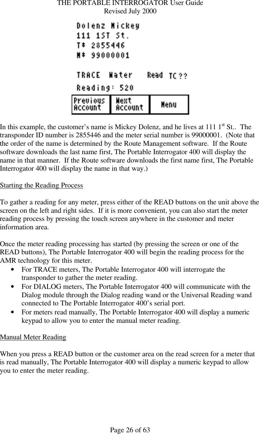 THE PORTABLE INTERROGATOR User Guide Revised July 2000 Page 26 of 63   In this example, the customer’s name is Mickey Dolenz, and he lives at 111 1st St..  The transponder ID number is 2855446 and the meter serial number is 99000001.  (Note that the order of the name is determined by the Route Management software.  If the Route software downloads the last name first, The Portable Interrogator 400 will display the name in that manner.  If the Route software downloads the first name first, The Portable Interrogator 400 will display the name in that way.)  Starting the Reading Process  To gather a reading for any meter, press either of the READ buttons on the unit above the screen on the left and right sides.  If it is more convenient, you can also start the meter reading process by pressing the touch screen anywhere in the customer and meter information area.  Once the meter reading processing has started (by pressing the screen or one of the READ buttons), The Portable Interrogator 400 will begin the reading process for the AMR technology for this meter. • For TRACE meters, The Portable Interrogator 400 will interrogate the transponder to gather the meter reading. • For DIALOG meters, The Portable Interrogator 400 will communicate with the Dialog module through the Dialog reading wand or the Universal Reading wand connected to The Portable Interrogator 400’s serial port. • For meters read manually, The Portable Interrogator 400 will display a numeric keypad to allow you to enter the manual meter reading.  Manual Meter Reading  When you press a READ button or the customer area on the read screen for a meter that is read manually, The Portable Interrogator 400 will display a numeric keypad to allow you to enter the meter reading.  