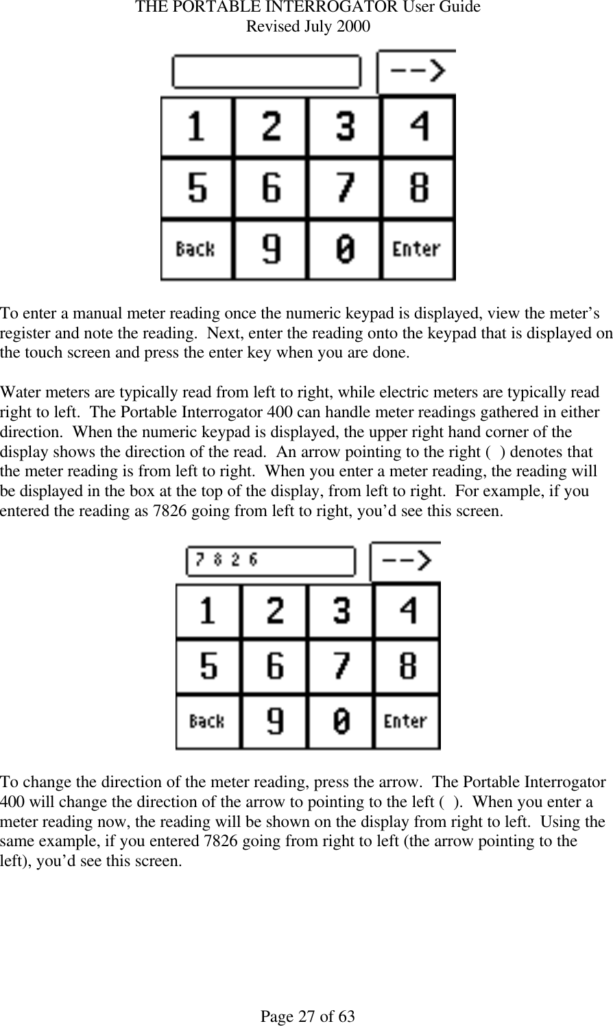 THE PORTABLE INTERROGATOR User Guide Revised July 2000 Page 27 of 63   To enter a manual meter reading once the numeric keypad is displayed, view the meter’s register and note the reading.  Next, enter the reading onto the keypad that is displayed on the touch screen and press the enter key when you are done.    Water meters are typically read from left to right, while electric meters are typically read right to left.  The Portable Interrogator 400 can handle meter readings gathered in either direction.  When the numeric keypad is displayed, the upper right hand corner of the display shows the direction of the read.  An arrow pointing to the right (  ) denotes that the meter reading is from left to right.  When you enter a meter reading, the reading will be displayed in the box at the top of the display, from left to right.  For example, if you entered the reading as 7826 going from left to right, you’d see this screen.    To change the direction of the meter reading, press the arrow.  The Portable Interrogator 400 will change the direction of the arrow to pointing to the left (  ).  When you enter a meter reading now, the reading will be shown on the display from right to left.  Using the same example, if you entered 7826 going from right to left (the arrow pointing to the left), you’d see this screen.  