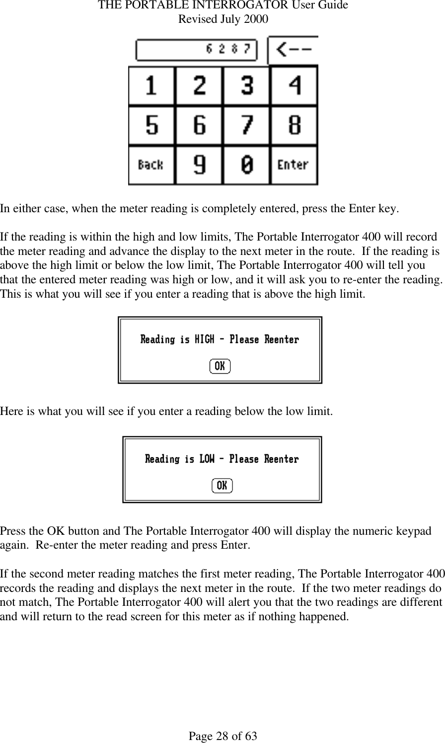 THE PORTABLE INTERROGATOR User Guide Revised July 2000 Page 28 of 63   In either case, when the meter reading is completely entered, press the Enter key.  If the reading is within the high and low limits, The Portable Interrogator 400 will record the meter reading and advance the display to the next meter in the route.  If the reading is above the high limit or below the low limit, The Portable Interrogator 400 will tell you that the entered meter reading was high or low, and it will ask you to re-enter the reading.  This is what you will see if you enter a reading that is above the high limit.      Here is what you will see if you enter a reading below the low limit.    Press the OK button and The Portable Interrogator 400 will display the numeric keypad again.  Re-enter the meter reading and press Enter.  If the second meter reading matches the first meter reading, The Portable Interrogator 400 records the reading and displays the next meter in the route.  If the two meter readings do not match, The Portable Interrogator 400 will alert you that the two readings are different and will return to the read screen for this meter as if nothing happened.    