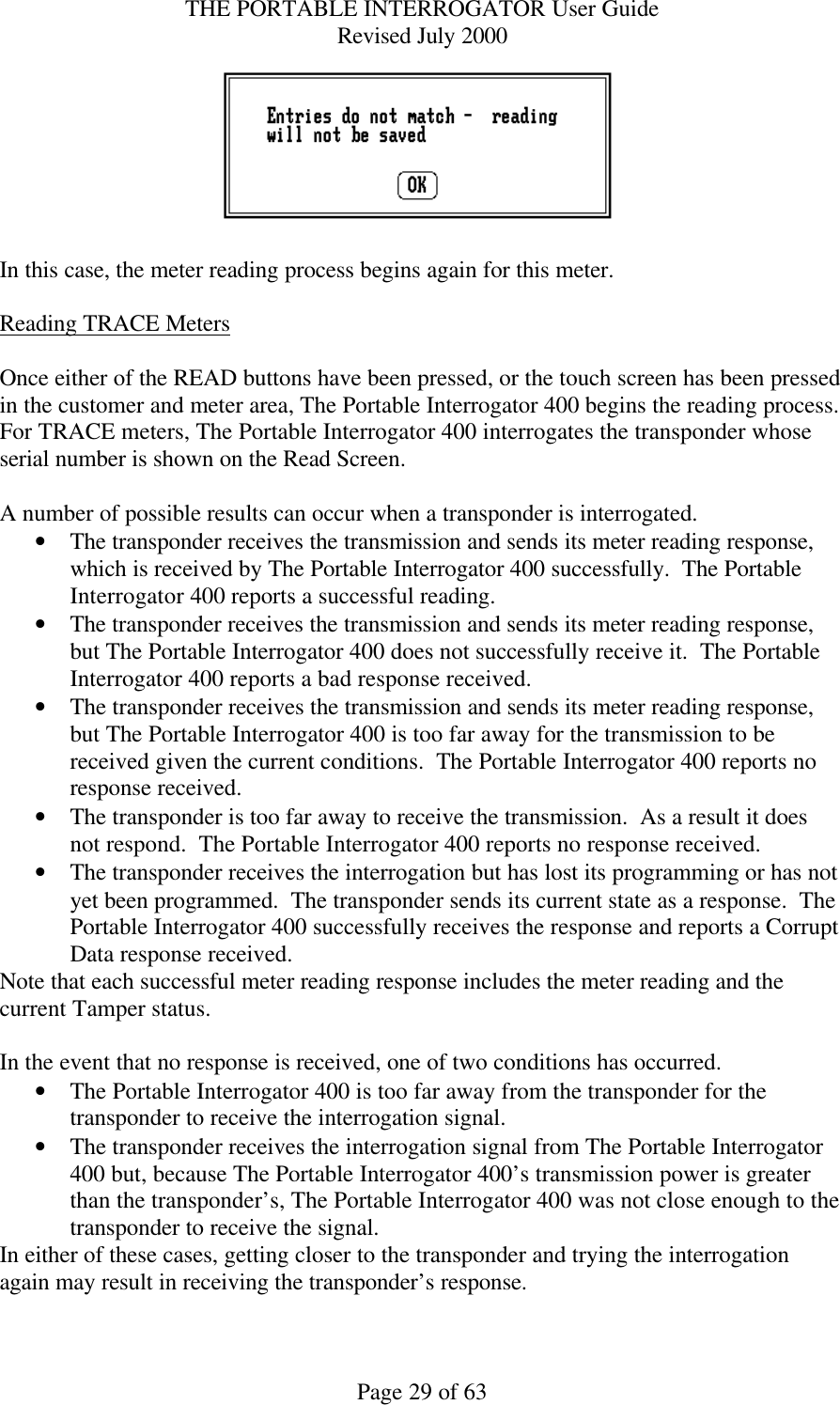 THE PORTABLE INTERROGATOR User Guide Revised July 2000 Page 29 of 63   In this case, the meter reading process begins again for this meter.  Reading TRACE Meters   Once either of the READ buttons have been pressed, or the touch screen has been pressed in the customer and meter area, The Portable Interrogator 400 begins the reading process.   For TRACE meters, The Portable Interrogator 400 interrogates the transponder whose serial number is shown on the Read Screen.    A number of possible results can occur when a transponder is interrogated. • The transponder receives the transmission and sends its meter reading response, which is received by The Portable Interrogator 400 successfully.  The Portable Interrogator 400 reports a successful reading. • The transponder receives the transmission and sends its meter reading response, but The Portable Interrogator 400 does not successfully receive it.  The Portable Interrogator 400 reports a bad response received. • The transponder receives the transmission and sends its meter reading response, but The Portable Interrogator 400 is too far away for the transmission to be received given the current conditions.  The Portable Interrogator 400 reports no response received. • The transponder is too far away to receive the transmission.  As a result it does not respond.  The Portable Interrogator 400 reports no response received. • The transponder receives the interrogation but has lost its programming or has not yet been programmed.  The transponder sends its current state as a response.  The Portable Interrogator 400 successfully receives the response and reports a Corrupt Data response received. Note that each successful meter reading response includes the meter reading and the current Tamper status.  In the event that no response is received, one of two conditions has occurred. • The Portable Interrogator 400 is too far away from the transponder for the transponder to receive the interrogation signal. • The transponder receives the interrogation signal from The Portable Interrogator 400 but, because The Portable Interrogator 400’s transmission power is greater than the transponder’s, The Portable Interrogator 400 was not close enough to the transponder to receive the signal. In either of these cases, getting closer to the transponder and trying the interrogation again may result in receiving the transponder’s response.  