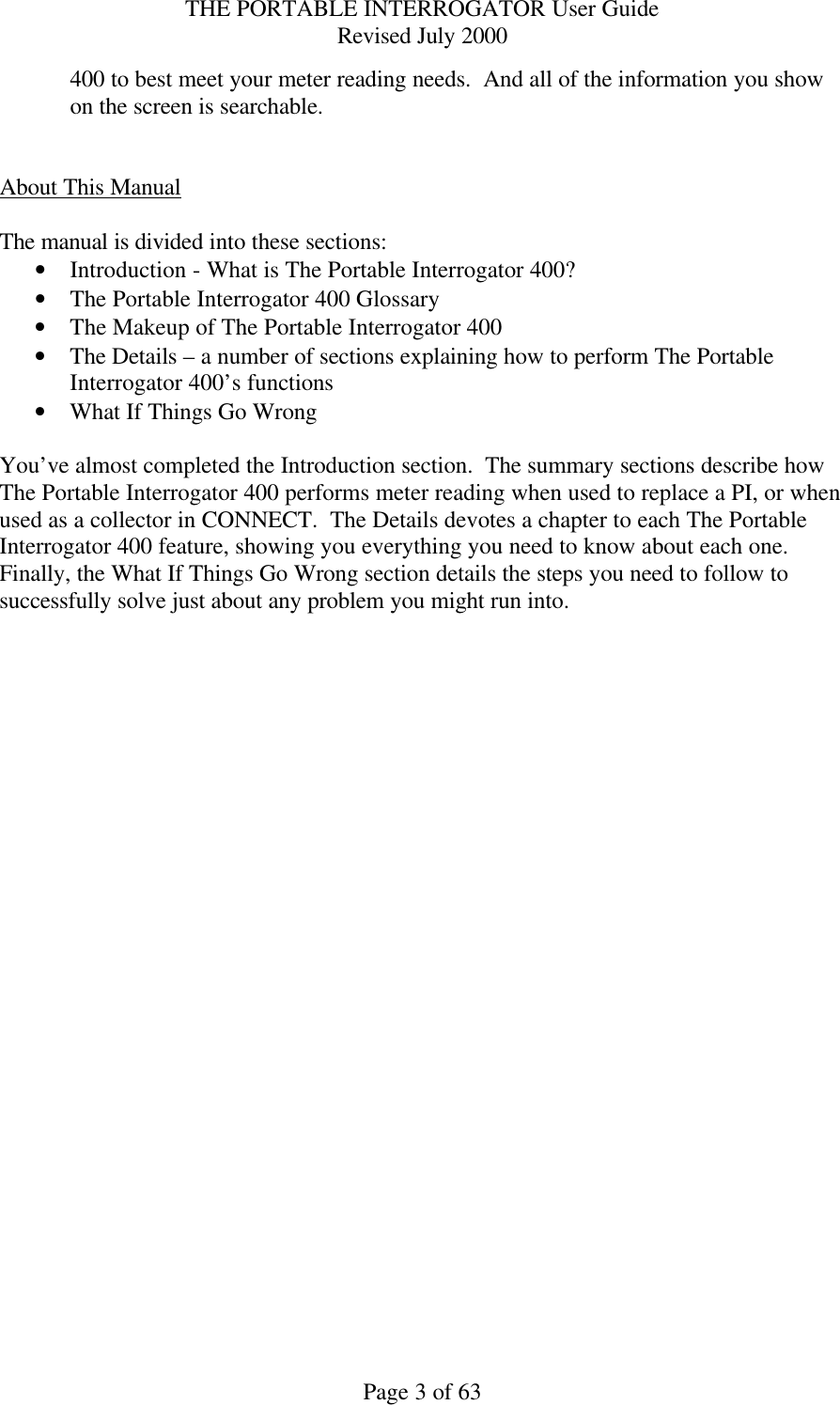 THE PORTABLE INTERROGATOR User Guide Revised July 2000 Page 3 of 63 400 to best meet your meter reading needs.  And all of the information you show on the screen is searchable.   About This Manual  The manual is divided into these sections: • Introduction - What is The Portable Interrogator 400? • The Portable Interrogator 400 Glossary • The Makeup of The Portable Interrogator 400 • The Details – a number of sections explaining how to perform The Portable Interrogator 400’s functions • What If Things Go Wrong  You’ve almost completed the Introduction section.  The summary sections describe how The Portable Interrogator 400 performs meter reading when used to replace a PI, or when used as a collector in CONNECT.  The Details devotes a chapter to each The Portable Interrogator 400 feature, showing you everything you need to know about each one.  Finally, the What If Things Go Wrong section details the steps you need to follow to successfully solve just about any problem you might run into.  