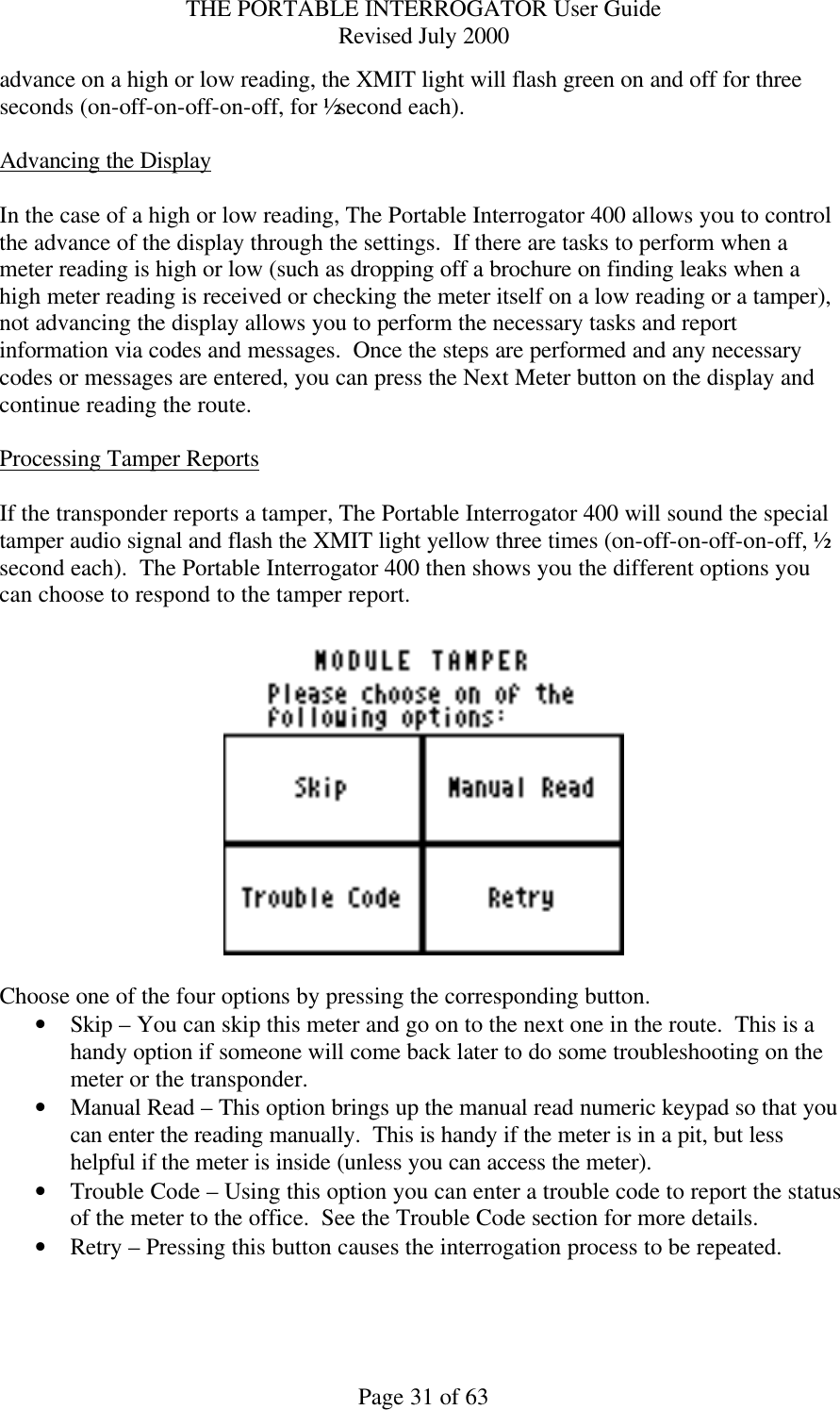 THE PORTABLE INTERROGATOR User Guide Revised July 2000 Page 31 of 63 advance on a high or low reading, the XMIT light will flash green on and off for three seconds (on-off-on-off-on-off, for ½ second each).  Advancing the Display  In the case of a high or low reading, The Portable Interrogator 400 allows you to control the advance of the display through the settings.  If there are tasks to perform when a meter reading is high or low (such as dropping off a brochure on finding leaks when a high meter reading is received or checking the meter itself on a low reading or a tamper), not advancing the display allows you to perform the necessary tasks and report information via codes and messages.  Once the steps are performed and any necessary codes or messages are entered, you can press the Next Meter button on the display and continue reading the route.  Processing Tamper Reports  If the transponder reports a tamper, The Portable Interrogator 400 will sound the special tamper audio signal and flash the XMIT light yellow three times (on-off-on-off-on-off, ½ second each).  The Portable Interrogator 400 then shows you the different options you can choose to respond to the tamper report.    Choose one of the four options by pressing the corresponding button. • Skip – You can skip this meter and go on to the next one in the route.  This is a handy option if someone will come back later to do some troubleshooting on the meter or the transponder. • Manual Read – This option brings up the manual read numeric keypad so that you can enter the reading manually.  This is handy if the meter is in a pit, but less helpful if the meter is inside (unless you can access the meter). • Trouble Code – Using this option you can enter a trouble code to report the status of the meter to the office.  See the Trouble Code section for more details. • Retry – Pressing this button causes the interrogation process to be repeated.    