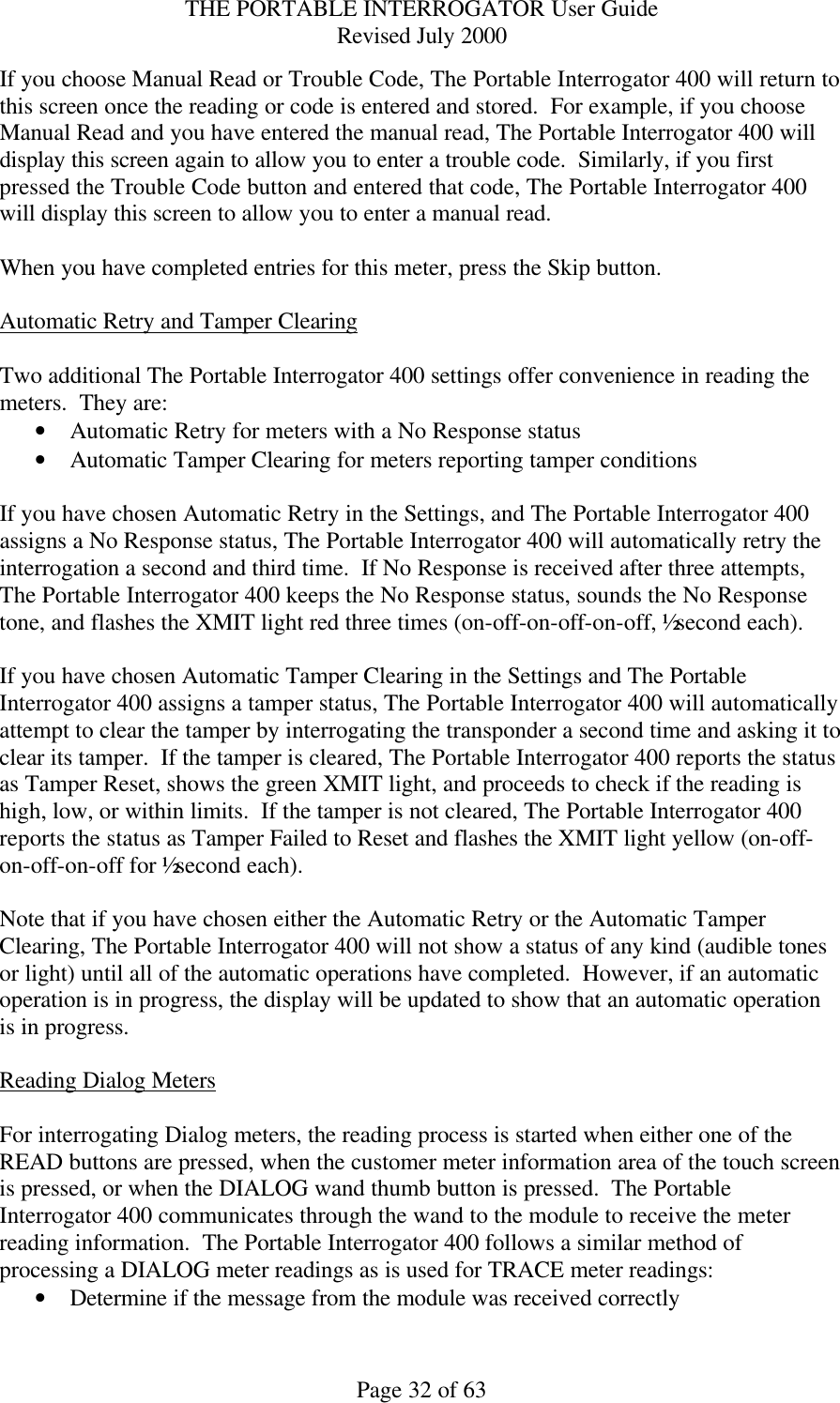 THE PORTABLE INTERROGATOR User Guide Revised July 2000 Page 32 of 63 If you choose Manual Read or Trouble Code, The Portable Interrogator 400 will return to this screen once the reading or code is entered and stored.  For example, if you choose Manual Read and you have entered the manual read, The Portable Interrogator 400 will display this screen again to allow you to enter a trouble code.  Similarly, if you first pressed the Trouble Code button and entered that code, The Portable Interrogator 400 will display this screen to allow you to enter a manual read.  When you have completed entries for this meter, press the Skip button.  Automatic Retry and Tamper Clearing  Two additional The Portable Interrogator 400 settings offer convenience in reading the meters.  They are: • Automatic Retry for meters with a No Response status • Automatic Tamper Clearing for meters reporting tamper conditions  If you have chosen Automatic Retry in the Settings, and The Portable Interrogator 400 assigns a No Response status, The Portable Interrogator 400 will automatically retry the interrogation a second and third time.  If No Response is received after three attempts, The Portable Interrogator 400 keeps the No Response status, sounds the No Response tone, and flashes the XMIT light red three times (on-off-on-off-on-off, ½ second each).  If you have chosen Automatic Tamper Clearing in the Settings and The Portable Interrogator 400 assigns a tamper status, The Portable Interrogator 400 will automatically attempt to clear the tamper by interrogating the transponder a second time and asking it to clear its tamper.  If the tamper is cleared, The Portable Interrogator 400 reports the status as Tamper Reset, shows the green XMIT light, and proceeds to check if the reading is high, low, or within limits.  If the tamper is not cleared, The Portable Interrogator 400 reports the status as Tamper Failed to Reset and flashes the XMIT light yellow (on-off-on-off-on-off for ½ second each).  Note that if you have chosen either the Automatic Retry or the Automatic Tamper Clearing, The Portable Interrogator 400 will not show a status of any kind (audible tones or light) until all of the automatic operations have completed.  However, if an automatic operation is in progress, the display will be updated to show that an automatic operation is in progress.  Reading Dialog Meters  For interrogating Dialog meters, the reading process is started when either one of the READ buttons are pressed, when the customer meter information area of the touch screen is pressed, or when the DIALOG wand thumb button is pressed.  The Portable Interrogator 400 communicates through the wand to the module to receive the meter reading information.  The Portable Interrogator 400 follows a similar method of processing a DIALOG meter readings as is used for TRACE meter readings: • Determine if the message from the module was received correctly 