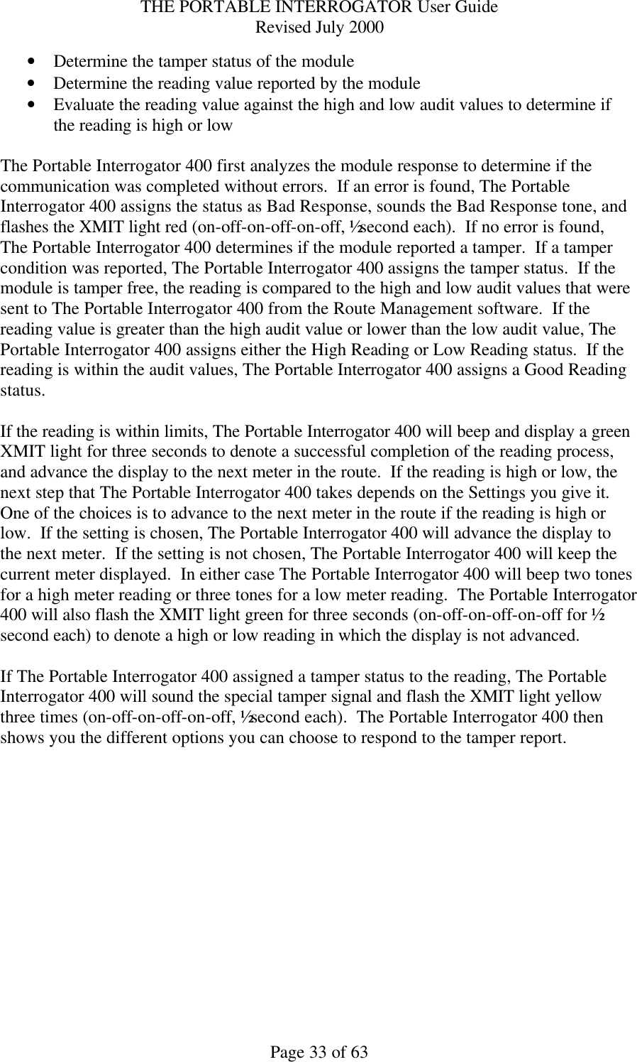 THE PORTABLE INTERROGATOR User Guide Revised July 2000 Page 33 of 63 • Determine the tamper status of the module • Determine the reading value reported by the module • Evaluate the reading value against the high and low audit values to determine if the reading is high or low  The Portable Interrogator 400 first analyzes the module response to determine if the communication was completed without errors.  If an error is found, The Portable Interrogator 400 assigns the status as Bad Response, sounds the Bad Response tone, and flashes the XMIT light red (on-off-on-off-on-off, ½ second each).  If no error is found, The Portable Interrogator 400 determines if the module reported a tamper.  If a tamper condition was reported, The Portable Interrogator 400 assigns the tamper status.  If the module is tamper free, the reading is compared to the high and low audit values that were sent to The Portable Interrogator 400 from the Route Management software.  If the reading value is greater than the high audit value or lower than the low audit value, The Portable Interrogator 400 assigns either the High Reading or Low Reading status.  If the reading is within the audit values, The Portable Interrogator 400 assigns a Good Reading status.  If the reading is within limits, The Portable Interrogator 400 will beep and display a green XMIT light for three seconds to denote a successful completion of the reading process, and advance the display to the next meter in the route.  If the reading is high or low, the next step that The Portable Interrogator 400 takes depends on the Settings you give it.  One of the choices is to advance to the next meter in the route if the reading is high or low.  If the setting is chosen, The Portable Interrogator 400 will advance the display to the next meter.  If the setting is not chosen, The Portable Interrogator 400 will keep the current meter displayed.  In either case The Portable Interrogator 400 will beep two tones for a high meter reading or three tones for a low meter reading.  The Portable Interrogator 400 will also flash the XMIT light green for three seconds (on-off-on-off-on-off for ½ second each) to denote a high or low reading in which the display is not advanced.  If The Portable Interrogator 400 assigned a tamper status to the reading, The Portable Interrogator 400 will sound the special tamper signal and flash the XMIT light yellow three times (on-off-on-off-on-off, ½ second each).  The Portable Interrogator 400 then shows you the different options you can choose to respond to the tamper report.  