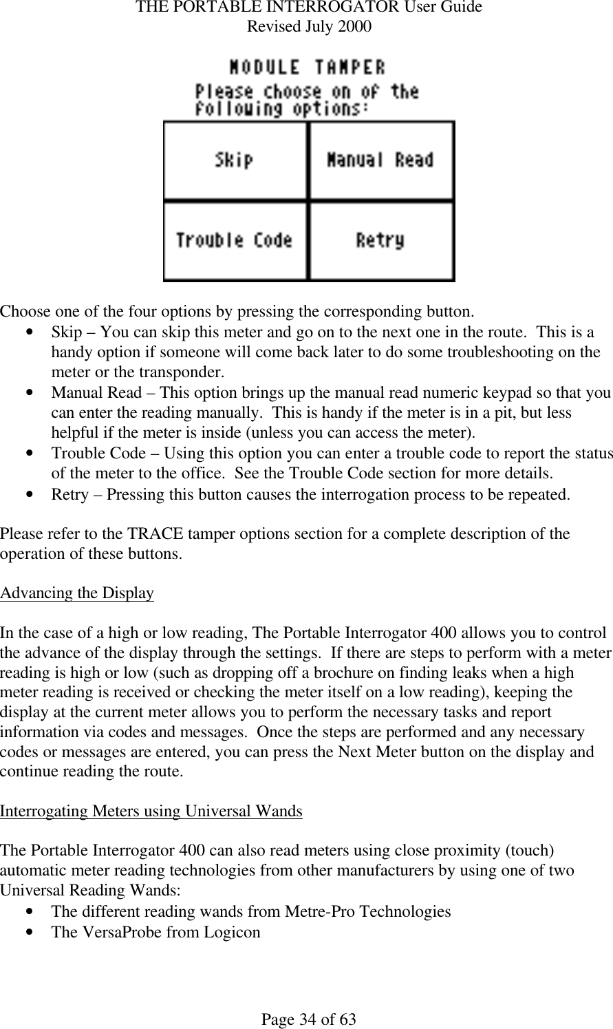 THE PORTABLE INTERROGATOR User Guide Revised July 2000 Page 34 of 63   Choose one of the four options by pressing the corresponding button. • Skip – You can skip this meter and go on to the next one in the route.  This is a handy option if someone will come back later to do some troubleshooting on the meter or the transponder. • Manual Read – This option brings up the manual read numeric keypad so that you can enter the reading manually.  This is handy if the meter is in a pit, but less helpful if the meter is inside (unless you can access the meter). • Trouble Code – Using this option you can enter a trouble code to report the status of the meter to the office.  See the Trouble Code section for more details. • Retry – Pressing this button causes the interrogation process to be repeated.    Please refer to the TRACE tamper options section for a complete description of the operation of these buttons.  Advancing the Display  In the case of a high or low reading, The Portable Interrogator 400 allows you to control the advance of the display through the settings.  If there are steps to perform with a meter reading is high or low (such as dropping off a brochure on finding leaks when a high meter reading is received or checking the meter itself on a low reading), keeping the display at the current meter allows you to perform the necessary tasks and report information via codes and messages.  Once the steps are performed and any necessary codes or messages are entered, you can press the Next Meter button on the display and continue reading the route.  Interrogating Meters using Universal Wands  The Portable Interrogator 400 can also read meters using close proximity (touch) automatic meter reading technologies from other manufacturers by using one of two Universal Reading Wands: • The different reading wands from Metre-Pro Technologies • The VersaProbe from Logicon  