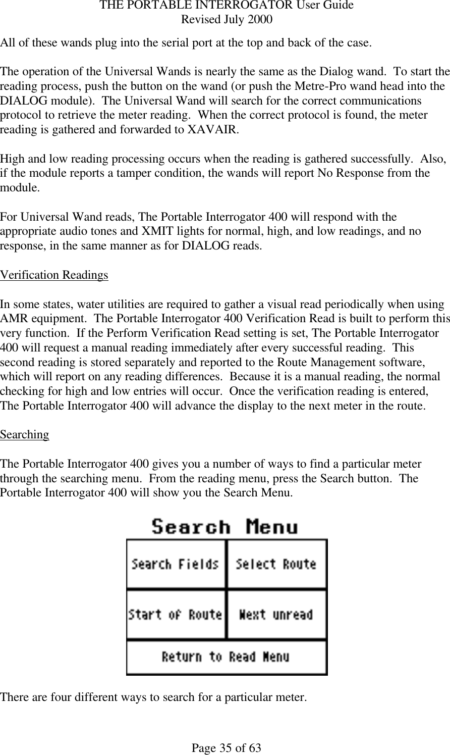 THE PORTABLE INTERROGATOR User Guide Revised July 2000 Page 35 of 63 All of these wands plug into the serial port at the top and back of the case.  The operation of the Universal Wands is nearly the same as the Dialog wand.  To start the reading process, push the button on the wand (or push the Metre-Pro wand head into the DIALOG module).  The Universal Wand will search for the correct communications protocol to retrieve the meter reading.  When the correct protocol is found, the meter reading is gathered and forwarded to XAVAIR.  High and low reading processing occurs when the reading is gathered successfully.  Also, if the module reports a tamper condition, the wands will report No Response from the module.  For Universal Wand reads, The Portable Interrogator 400 will respond with the appropriate audio tones and XMIT lights for normal, high, and low readings, and no response, in the same manner as for DIALOG reads.  Verification Readings  In some states, water utilities are required to gather a visual read periodically when using AMR equipment.  The Portable Interrogator 400 Verification Read is built to perform this very function.  If the Perform Verification Read setting is set, The Portable Interrogator 400 will request a manual reading immediately after every successful reading.  This second reading is stored separately and reported to the Route Management software, which will report on any reading differences.  Because it is a manual reading, the normal checking for high and low entries will occur.  Once the verification reading is entered, The Portable Interrogator 400 will advance the display to the next meter in the route.  Searching  The Portable Interrogator 400 gives you a number of ways to find a particular meter through the searching menu.  From the reading menu, press the Search button.  The Portable Interrogator 400 will show you the Search Menu.    There are four different ways to search for a particular meter. 