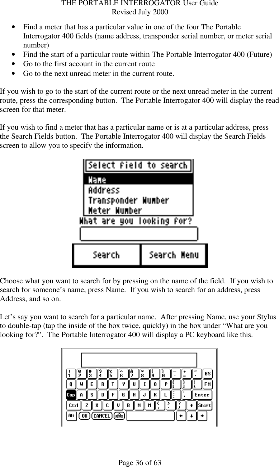 THE PORTABLE INTERROGATOR User Guide Revised July 2000 Page 36 of 63 • Find a meter that has a particular value in one of the four The Portable Interrogator 400 fields (name address, transponder serial number, or meter serial number) • Find the start of a particular route within The Portable Interrogator 400 (Future) • Go to the first account in the current route • Go to the next unread meter in the current route.  If you wish to go to the start of the current route or the next unread meter in the current route, press the corresponding button.  The Portable Interrogator 400 will display the read screen for that meter.  If you wish to find a meter that has a particular name or is at a particular address, press the Search Fields button.  The Portable Interrogator 400 will display the Search Fields screen to allow you to specify the information.    Choose what you want to search for by pressing on the name of the field.  If you wish to search for someone’s name, press Name.  If you wish to search for an address, press Address, and so on.  Let’s say you want to search for a particular name.  After pressing Name, use your Stylus to double-tap (tap the inside of the box twice, quickly) in the box under “What are you looking for?”.  The Portable Interrogator 400 will display a PC keyboard like this.    