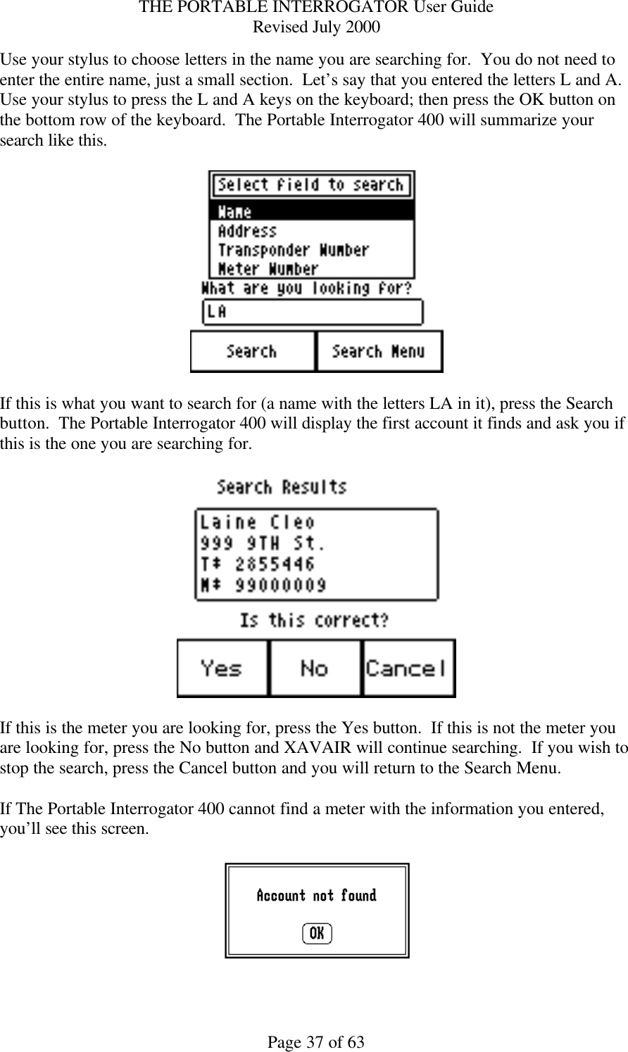 THE PORTABLE INTERROGATOR User Guide Revised July 2000 Page 37 of 63 Use your stylus to choose letters in the name you are searching for.  You do not need to enter the entire name, just a small section.  Let’s say that you entered the letters L and A.  Use your stylus to press the L and A keys on the keyboard; then press the OK button on the bottom row of the keyboard.  The Portable Interrogator 400 will summarize your search like this.    If this is what you want to search for (a name with the letters LA in it), press the Search button.  The Portable Interrogator 400 will display the first account it finds and ask you if this is the one you are searching for.    If this is the meter you are looking for, press the Yes button.  If this is not the meter you are looking for, press the No button and XAVAIR will continue searching.  If you wish to stop the search, press the Cancel button and you will return to the Search Menu.  If The Portable Interrogator 400 cannot find a meter with the information you entered, you’ll see this screen.    