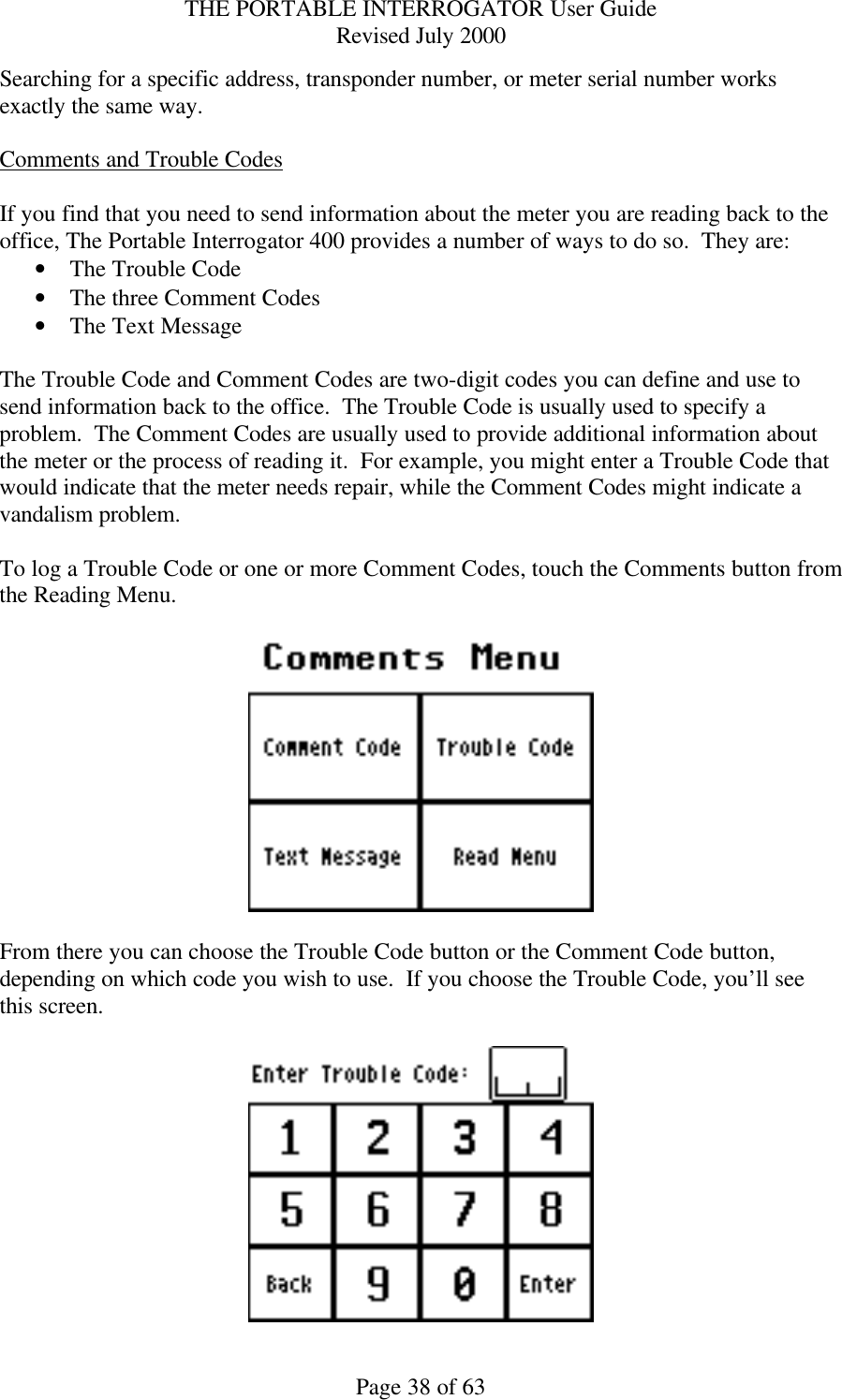 THE PORTABLE INTERROGATOR User Guide Revised July 2000 Page 38 of 63 Searching for a specific address, transponder number, or meter serial number works exactly the same way.  Comments and Trouble Codes  If you find that you need to send information about the meter you are reading back to the office, The Portable Interrogator 400 provides a number of ways to do so.  They are: • The Trouble Code • The three Comment Codes • The Text Message  The Trouble Code and Comment Codes are two-digit codes you can define and use to send information back to the office.  The Trouble Code is usually used to specify a problem.  The Comment Codes are usually used to provide additional information about the meter or the process of reading it.  For example, you might enter a Trouble Code that would indicate that the meter needs repair, while the Comment Codes might indicate a vandalism problem.  To log a Trouble Code or one or more Comment Codes, touch the Comments button from the Reading Menu.      From there you can choose the Trouble Code button or the Comment Code button, depending on which code you wish to use.  If you choose the Trouble Code, you’ll see this screen.   