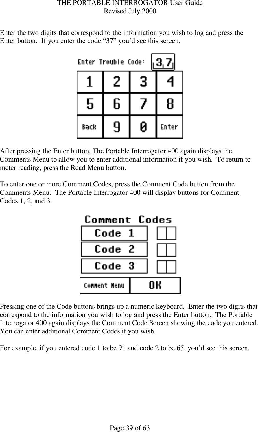 THE PORTABLE INTERROGATOR User Guide Revised July 2000 Page 39 of 63  Enter the two digits that correspond to the information you wish to log and press the Enter button.  If you enter the code “37” you’d see this screen.    After pressing the Enter button, The Portable Interrogator 400 again displays the Comments Menu to allow you to enter additional information if you wish.  To return to meter reading, press the Read Menu button.  To enter one or more Comment Codes, press the Comment Code button from the Comments Menu.  The Portable Interrogator 400 will display buttons for Comment Codes 1, 2, and 3.      Pressing one of the Code buttons brings up a numeric keyboard.  Enter the two digits that correspond to the information you wish to log and press the Enter button.  The Portable Interrogator 400 again displays the Comment Code Screen showing the code you entered.  You can enter additional Comment Codes if you wish.    For example, if you entered code 1 to be 91 and code 2 to be 65, you’d see this screen.  