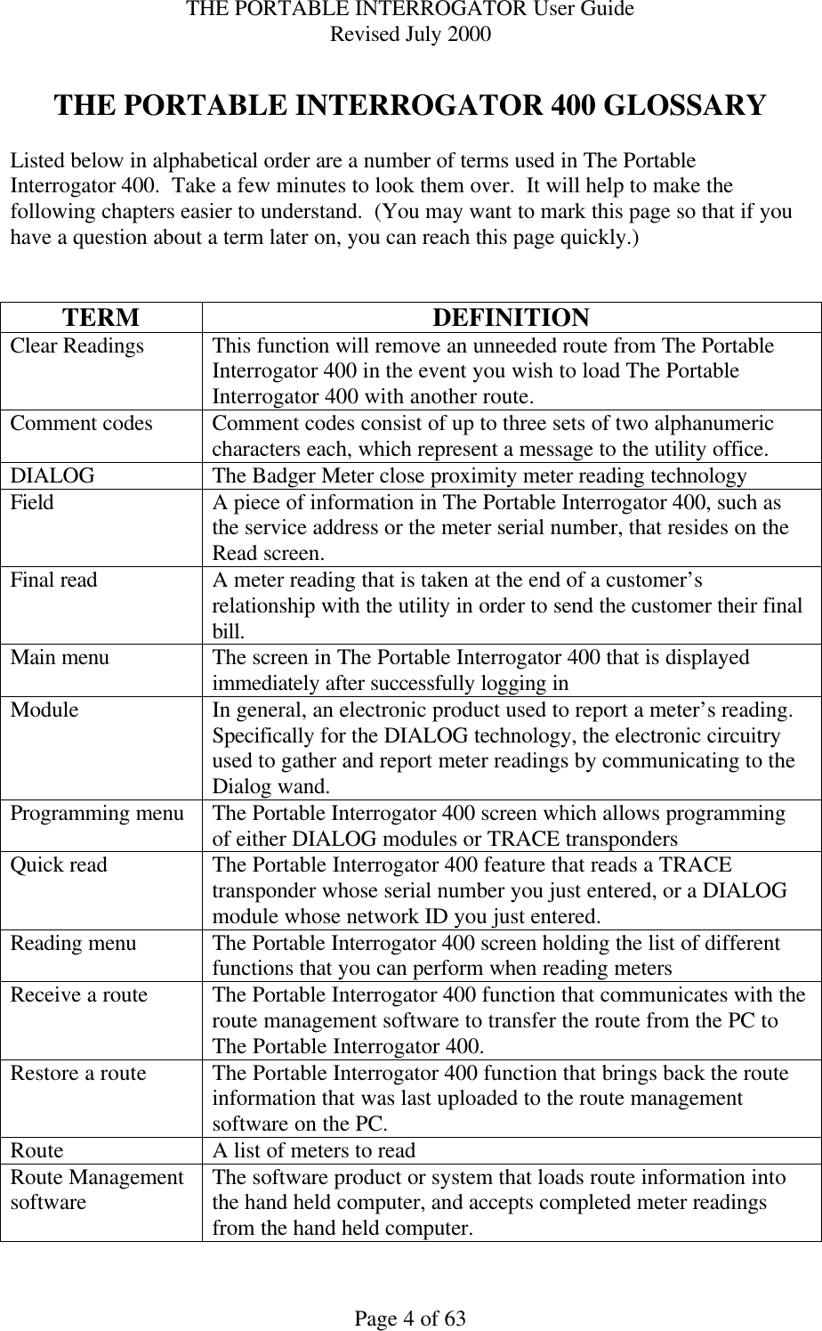 THE PORTABLE INTERROGATOR User Guide Revised July 2000 Page 4 of 63  THE PORTABLE INTERROGATOR 400 GLOSSARY  Listed below in alphabetical order are a number of terms used in The Portable Interrogator 400.  Take a few minutes to look them over.  It will help to make the following chapters easier to understand.  (You may want to mark this page so that if you have a question about a term later on, you can reach this page quickly.)   TERM DEFINITION Clear Readings This function will remove an unneeded route from The Portable Interrogator 400 in the event you wish to load The Portable Interrogator 400 with another route. Comment codes Comment codes consist of up to three sets of two alphanumeric characters each, which represent a message to the utility office. DIALOG The Badger Meter close proximity meter reading technology Field A piece of information in The Portable Interrogator 400, such as the service address or the meter serial number, that resides on the Read screen.   Final read A meter reading that is taken at the end of a customer’s relationship with the utility in order to send the customer their final bill. Main menu The screen in The Portable Interrogator 400 that is displayed immediately after successfully logging in Module In general, an electronic product used to report a meter’s reading.  Specifically for the DIALOG technology, the electronic circuitry used to gather and report meter readings by communicating to the Dialog wand. Programming menu The Portable Interrogator 400 screen which allows programming of either DIALOG modules or TRACE transponders Quick read The Portable Interrogator 400 feature that reads a TRACE transponder whose serial number you just entered, or a DIALOG module whose network ID you just entered. Reading menu The Portable Interrogator 400 screen holding the list of different functions that you can perform when reading meters Receive a route The Portable Interrogator 400 function that communicates with the route management software to transfer the route from the PC to The Portable Interrogator 400. Restore a route The Portable Interrogator 400 function that brings back the route information that was last uploaded to the route management software on the PC. Route A list of meters to read Route Management software The software product or system that loads route information into the hand held computer, and accepts completed meter readings from the hand held computer. 