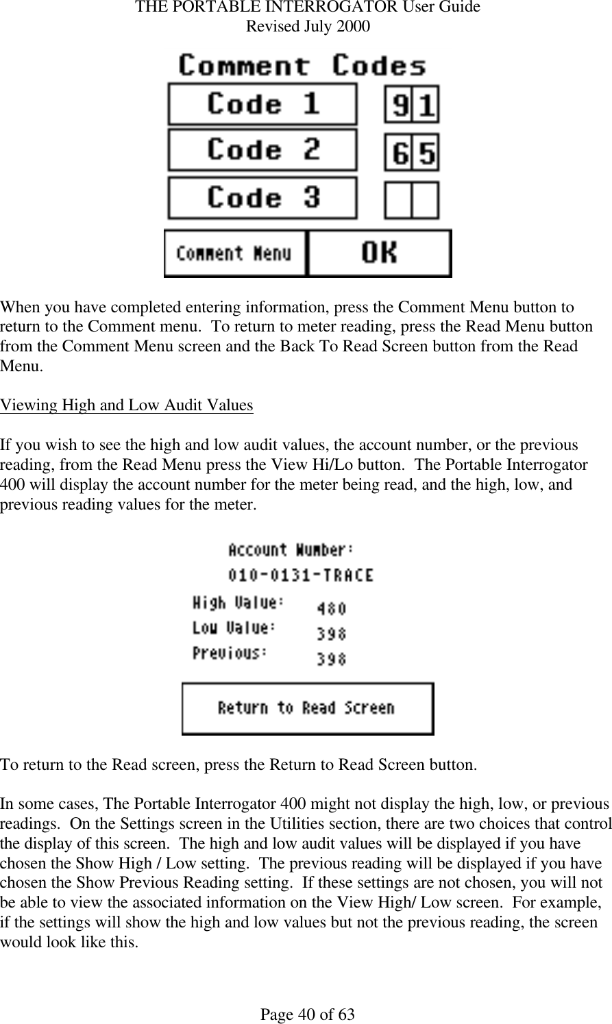 THE PORTABLE INTERROGATOR User Guide Revised July 2000 Page 40 of 63   When you have completed entering information, press the Comment Menu button to return to the Comment menu.  To return to meter reading, press the Read Menu button from the Comment Menu screen and the Back To Read Screen button from the Read Menu.  Viewing High and Low Audit Values  If you wish to see the high and low audit values, the account number, or the previous reading, from the Read Menu press the View Hi/Lo button.  The Portable Interrogator 400 will display the account number for the meter being read, and the high, low, and previous reading values for the meter.      To return to the Read screen, press the Return to Read Screen button.  In some cases, The Portable Interrogator 400 might not display the high, low, or previous readings.  On the Settings screen in the Utilities section, there are two choices that control the display of this screen.  The high and low audit values will be displayed if you have chosen the Show High / Low setting.  The previous reading will be displayed if you have chosen the Show Previous Reading setting.  If these settings are not chosen, you will not be able to view the associated information on the View High/ Low screen.  For example, if the settings will show the high and low values but not the previous reading, the screen would look like this.  