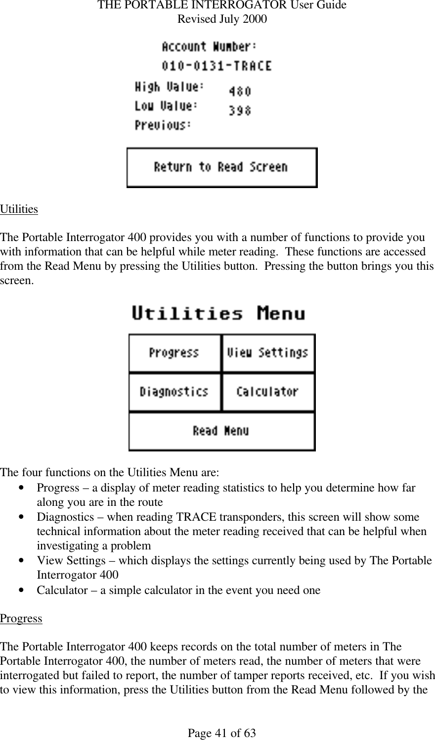 THE PORTABLE INTERROGATOR User Guide Revised July 2000 Page 41 of 63   Utilities  The Portable Interrogator 400 provides you with a number of functions to provide you with information that can be helpful while meter reading.  These functions are accessed from the Read Menu by pressing the Utilities button.  Pressing the button brings you this screen.    The four functions on the Utilities Menu are: • Progress – a display of meter reading statistics to help you determine how far along you are in the route • Diagnostics – when reading TRACE transponders, this screen will show some technical information about the meter reading received that can be helpful when investigating a problem • View Settings – which displays the settings currently being used by The Portable Interrogator 400 • Calculator – a simple calculator in the event you need one  Progress  The Portable Interrogator 400 keeps records on the total number of meters in The Portable Interrogator 400, the number of meters read, the number of meters that were interrogated but failed to report, the number of tamper reports received, etc.  If you wish to view this information, press the Utilities button from the Read Menu followed by the 