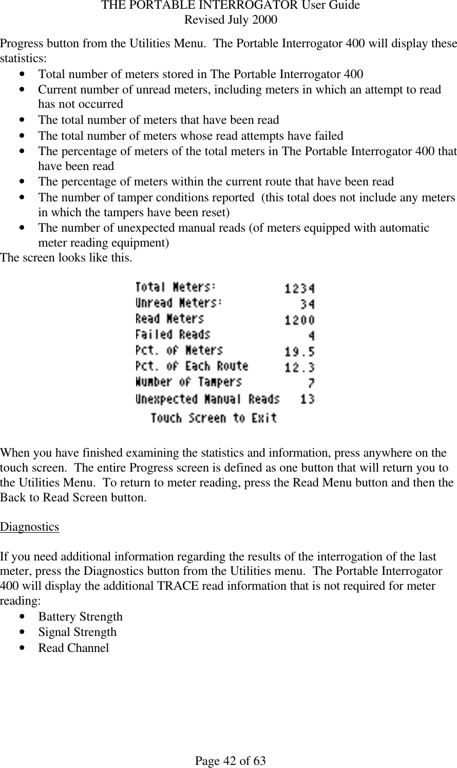 THE PORTABLE INTERROGATOR User Guide Revised July 2000 Page 42 of 63 Progress button from the Utilities Menu.  The Portable Interrogator 400 will display these statistics: • Total number of meters stored in The Portable Interrogator 400 • Current number of unread meters, including meters in which an attempt to read has not occurred • The total number of meters that have been read • The total number of meters whose read attempts have failed • The percentage of meters of the total meters in The Portable Interrogator 400 that have been read • The percentage of meters within the current route that have been read • The number of tamper conditions reported  (this total does not include any meters in which the tampers have been reset) • The number of unexpected manual reads (of meters equipped with automatic meter reading equipment) The screen looks like this.    When you have finished examining the statistics and information, press anywhere on the touch screen.  The entire Progress screen is defined as one button that will return you to the Utilities Menu.  To return to meter reading, press the Read Menu button and then the Back to Read Screen button.  Diagnostics  If you need additional information regarding the results of the interrogation of the last meter, press the Diagnostics button from the Utilities menu.  The Portable Interrogator 400 will display the additional TRACE read information that is not required for meter reading: • Battery Strength  • Signal Strength  • Read Channel   