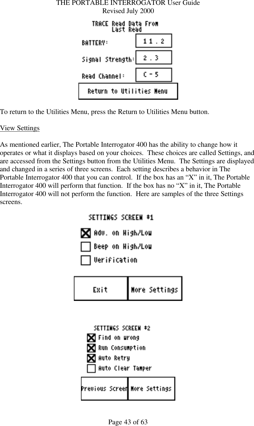 THE PORTABLE INTERROGATOR User Guide Revised July 2000 Page 43 of 63   To return to the Utilities Menu, press the Return to Utilities Menu button.  View Settings  As mentioned earlier, The Portable Interrogator 400 has the ability to change how it operates or what it displays based on your choices.  These choices are called Settings, and are accessed from the Settings button from the Utilities Menu.  The Settings are displayed and changed in a series of three screens.  Each setting describes a behavior in The Portable Interrogator 400 that you can control.  If the box has an “X” in it, The Portable Interrogator 400 will perform that function.  If the box has no “X” in it, The Portable Interrogator 400 will not perform the function.  Here are samples of the three Settings screens.       