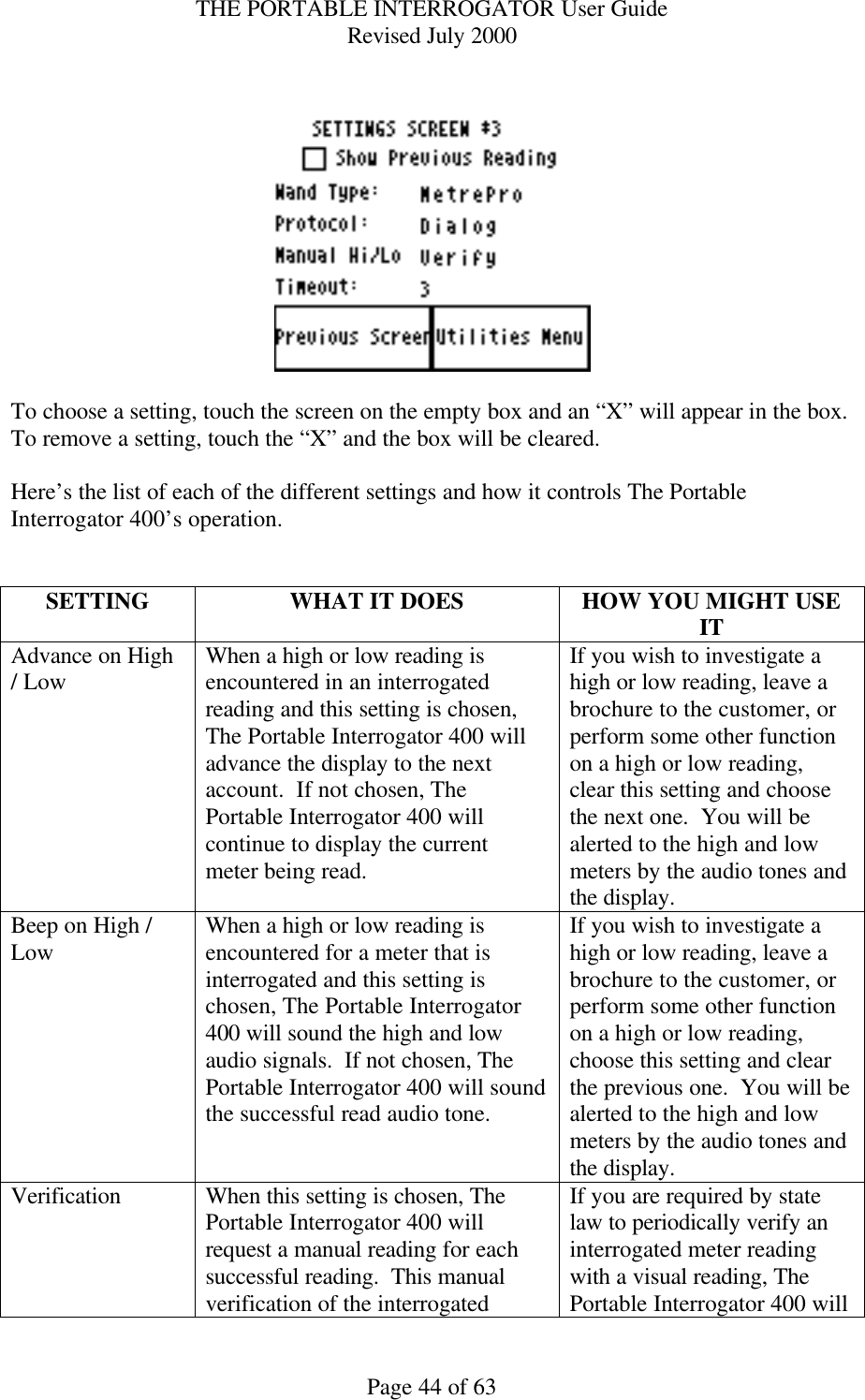 THE PORTABLE INTERROGATOR User Guide Revised July 2000 Page 44 of 63     To choose a setting, touch the screen on the empty box and an “X” will appear in the box.  To remove a setting, touch the “X” and the box will be cleared.  Here’s the list of each of the different settings and how it controls The Portable Interrogator 400’s operation.   SETTING WHAT IT DOES HOW YOU MIGHT USE IT Advance on High / Low When a high or low reading is encountered in an interrogated reading and this setting is chosen, The Portable Interrogator 400 will advance the display to the next account.  If not chosen, The Portable Interrogator 400 will continue to display the current meter being read. If you wish to investigate a high or low reading, leave a brochure to the customer, or perform some other function on a high or low reading, clear this setting and choose the next one.  You will be alerted to the high and low meters by the audio tones and the display. Beep on High / Low When a high or low reading is encountered for a meter that is interrogated and this setting is chosen, The Portable Interrogator 400 will sound the high and low audio signals.  If not chosen, The Portable Interrogator 400 will sound the successful read audio tone. If you wish to investigate a high or low reading, leave a brochure to the customer, or perform some other function on a high or low reading, choose this setting and clear the previous one.  You will be alerted to the high and low meters by the audio tones and the display. Verification When this setting is chosen, The Portable Interrogator 400 will request a manual reading for each successful reading.  This manual verification of the interrogated If you are required by state law to periodically verify an interrogated meter reading with a visual reading, The Portable Interrogator 400 will 