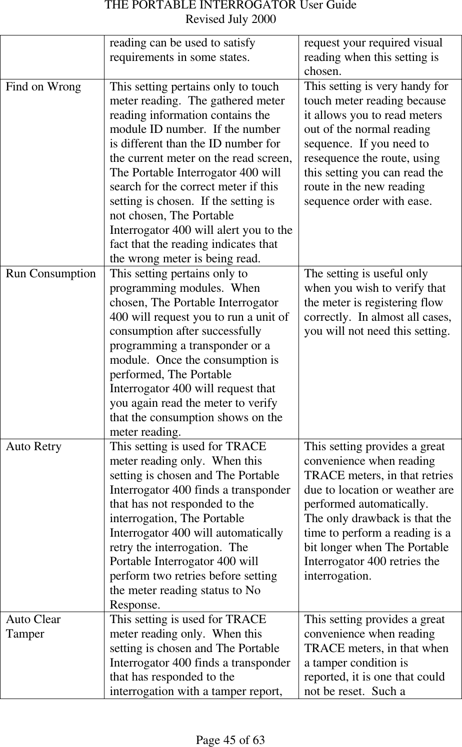 THE PORTABLE INTERROGATOR User Guide Revised July 2000 Page 45 of 63 reading can be used to satisfy requirements in some states. request your required visual reading when this setting is chosen. Find on Wrong This setting pertains only to touch meter reading.  The gathered meter reading information contains the module ID number.  If the number is different than the ID number for the current meter on the read screen, The Portable Interrogator 400 will search for the correct meter if this setting is chosen.  If the setting is not chosen, The Portable Interrogator 400 will alert you to the fact that the reading indicates that the wrong meter is being read. This setting is very handy for touch meter reading because it allows you to read meters out of the normal reading sequence.  If you need to resequence the route, using this setting you can read the route in the new reading sequence order with ease. Run Consumption This setting pertains only to programming modules.  When chosen, The Portable Interrogator 400 will request you to run a unit of consumption after successfully programming a transponder or a module.  Once the consumption is performed, The Portable Interrogator 400 will request that you again read the meter to verify that the consumption shows on the meter reading. The setting is useful only when you wish to verify that the meter is registering flow correctly.  In almost all cases, you will not need this setting. Auto Retry This setting is used for TRACE meter reading only.  When this setting is chosen and The Portable Interrogator 400 finds a transponder that has not responded to the interrogation, The Portable Interrogator 400 will automatically retry the interrogation.  The Portable Interrogator 400 will perform two retries before setting the meter reading status to No Response. This setting provides a great convenience when reading TRACE meters, in that retries due to location or weather are performed automatically.  The only drawback is that the time to perform a reading is a bit longer when The Portable Interrogator 400 retries the interrogation. Auto Clear Tamper This setting is used for TRACE meter reading only.  When this setting is chosen and The Portable Interrogator 400 finds a transponder that has responded to the interrogation with a tamper report, This setting provides a great convenience when reading TRACE meters, in that when a tamper condition is reported, it is one that could not be reset.  Such a 