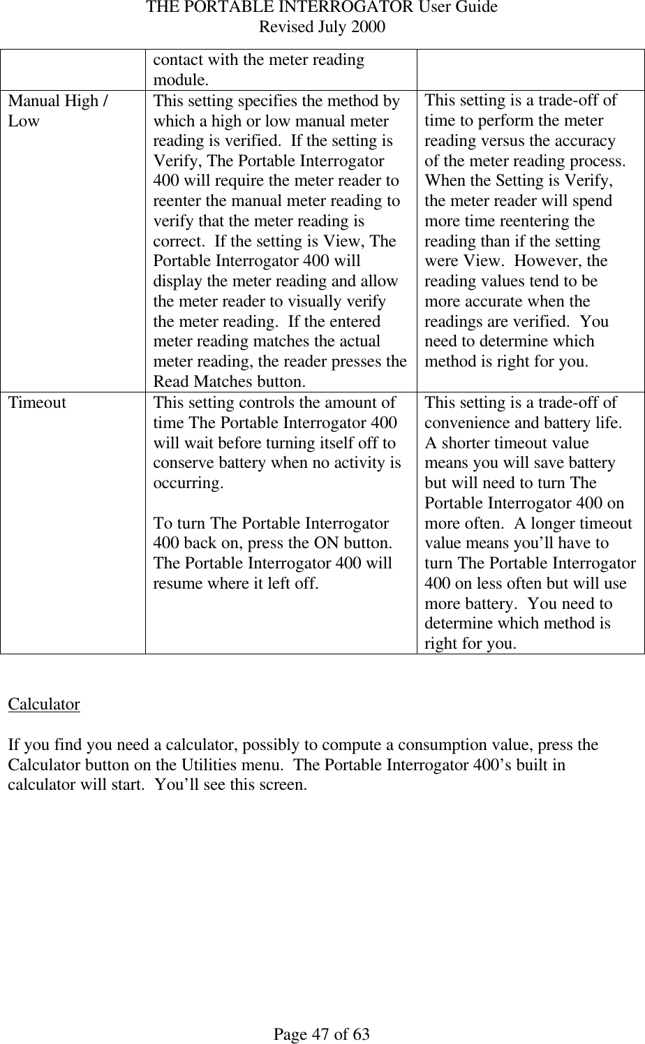 THE PORTABLE INTERROGATOR User Guide Revised July 2000 Page 47 of 63 contact with the meter reading module.  Manual High / Low This setting specifies the method by which a high or low manual meter reading is verified.  If the setting is Verify, The Portable Interrogator 400 will require the meter reader to reenter the manual meter reading to verify that the meter reading is correct.  If the setting is View, The Portable Interrogator 400 will display the meter reading and allow the meter reader to visually verify the meter reading.  If the entered meter reading matches the actual meter reading, the reader presses the Read Matches button. This setting is a trade-off of time to perform the meter reading versus the accuracy of the meter reading process.  When the Setting is Verify, the meter reader will spend more time reentering the reading than if the setting were View.  However, the reading values tend to be more accurate when the readings are verified.  You need to determine which method is right for you. Timeout This setting controls the amount of time The Portable Interrogator 400 will wait before turning itself off to conserve battery when no activity is occurring.  To turn The Portable Interrogator 400 back on, press the ON button.  The Portable Interrogator 400 will resume where it left off. This setting is a trade-off of convenience and battery life.  A shorter timeout value means you will save battery but will need to turn The Portable Interrogator 400 on more often.  A longer timeout value means you’ll have to turn The Portable Interrogator 400 on less often but will use more battery.  You need to determine which method is right for you.   Calculator  If you find you need a calculator, possibly to compute a consumption value, press the Calculator button on the Utilities menu.  The Portable Interrogator 400’s built in calculator will start.  You’ll see this screen.  