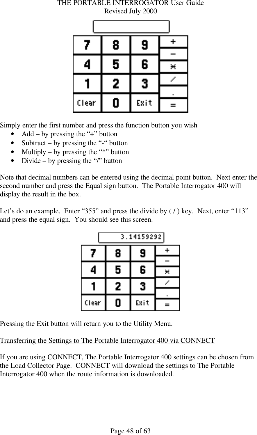 THE PORTABLE INTERROGATOR User Guide Revised July 2000 Page 48 of 63   Simply enter the first number and press the function button you wish • Add – by pressing the “+” button • Subtract – by pressing the “-“ button • Multiply – by pressing the “*” button • Divide – by pressing the “/” button  Note that decimal numbers can be entered using the decimal point button.  Next enter the second number and press the Equal sign button.  The Portable Interrogator 400 will display the result in the box.  Let’s do an example.  Enter “355” and press the divide by ( / ) key.  Next, enter “113” and press the equal sign.  You should see this screen.    Pressing the Exit button will return you to the Utility Menu.  Transferring the Settings to The Portable Interrogator 400 via CONNECT  If you are using CONNECT, The Portable Interrogator 400 settings can be chosen from the Load Collector Page.  CONNECT will download the settings to The Portable Interrogator 400 when the route information is downloaded.    