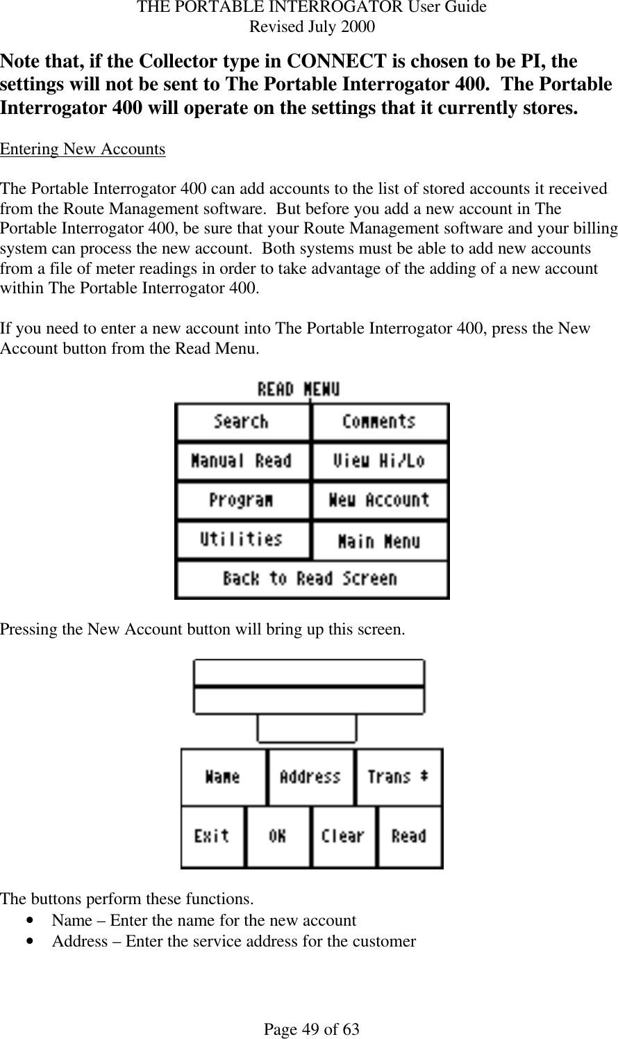 THE PORTABLE INTERROGATOR User Guide Revised July 2000 Page 49 of 63 Note that, if the Collector type in CONNECT is chosen to be PI, the settings will not be sent to The Portable Interrogator 400.  The Portable Interrogator 400 will operate on the settings that it currently stores.  Entering New Accounts  The Portable Interrogator 400 can add accounts to the list of stored accounts it received from the Route Management software.  But before you add a new account in The Portable Interrogator 400, be sure that your Route Management software and your billing system can process the new account.  Both systems must be able to add new accounts from a file of meter readings in order to take advantage of the adding of a new account within The Portable Interrogator 400.    If you need to enter a new account into The Portable Interrogator 400, press the New Account button from the Read Menu.    Pressing the New Account button will bring up this screen.    The buttons perform these functions. • Name – Enter the name for the new account • Address – Enter the service address for the customer 