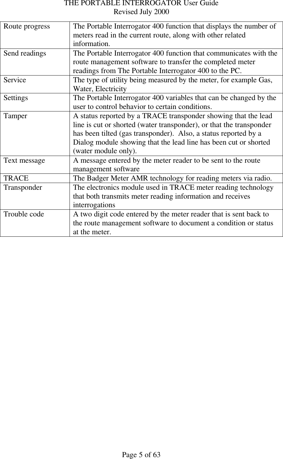 THE PORTABLE INTERROGATOR User Guide Revised July 2000 Page 5 of 63 Route progress The Portable Interrogator 400 function that displays the number of meters read in the current route, along with other related information. Send readings The Portable Interrogator 400 function that communicates with the route management software to transfer the completed meter readings from The Portable Interrogator 400 to the PC. Service The type of utility being measured by the meter, for example Gas, Water, Electricity Settings The Portable Interrogator 400 variables that can be changed by the user to control behavior to certain conditions. Tamper A status reported by a TRACE transponder showing that the lead line is cut or shorted (water transponder), or that the transponder has been tilted (gas transponder).  Also, a status reported by a Dialog module showing that the lead line has been cut or shorted (water module only). Text message A message entered by the meter reader to be sent to the route management software TRACE The Badger Meter AMR technology for reading meters via radio. Transponder The electronics module used in TRACE meter reading technology that both transmits meter reading information and receives interrogations Trouble code A two digit code entered by the meter reader that is sent back to the route management software to document a condition or status at the meter.  