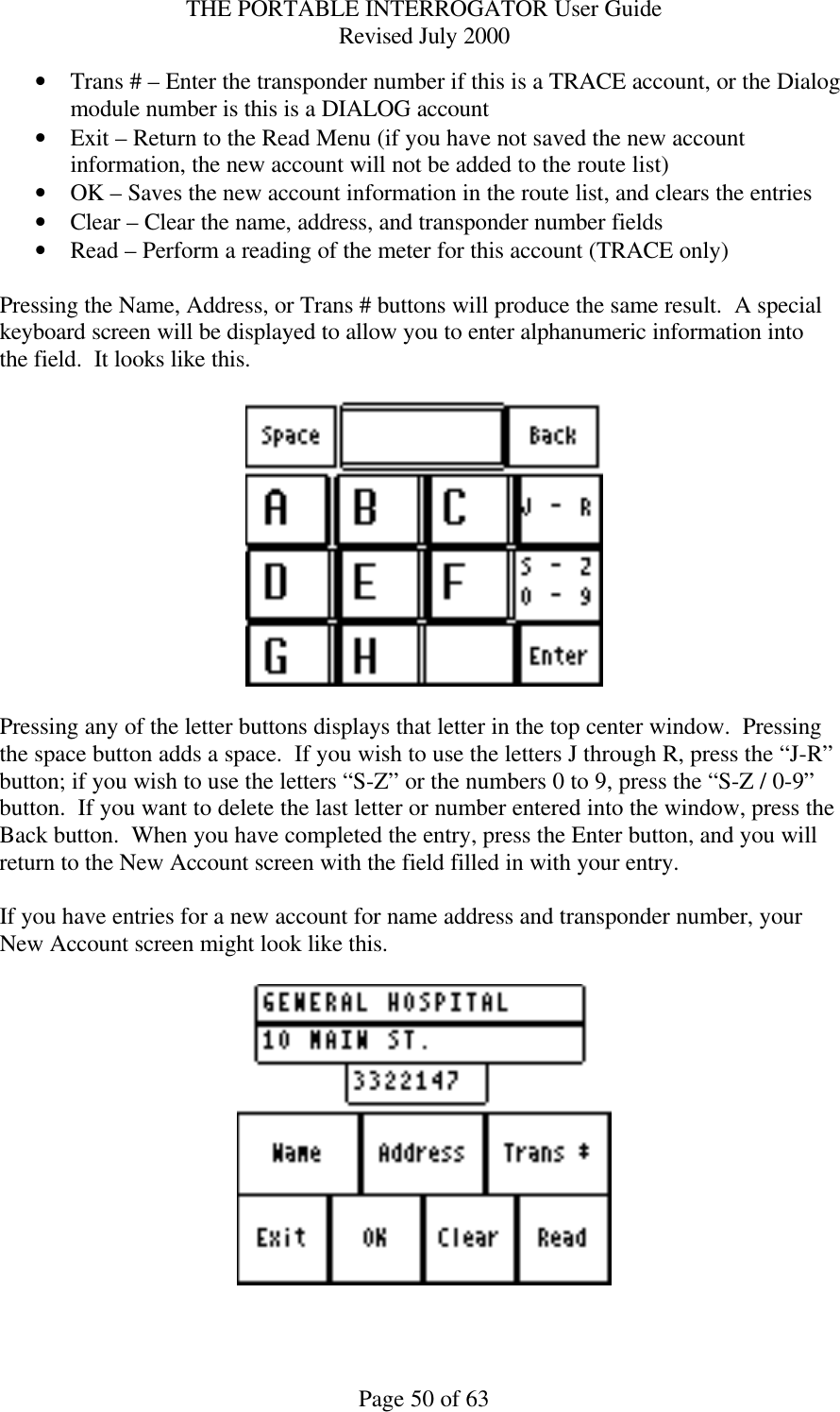 THE PORTABLE INTERROGATOR User Guide Revised July 2000 Page 50 of 63 • Trans # – Enter the transponder number if this is a TRACE account, or the Dialog module number is this is a DIALOG account • Exit – Return to the Read Menu (if you have not saved the new account information, the new account will not be added to the route list) • OK – Saves the new account information in the route list, and clears the entries • Clear – Clear the name, address, and transponder number fields • Read – Perform a reading of the meter for this account (TRACE only)  Pressing the Name, Address, or Trans # buttons will produce the same result.  A special keyboard screen will be displayed to allow you to enter alphanumeric information into the field.  It looks like this.    Pressing any of the letter buttons displays that letter in the top center window.  Pressing the space button adds a space.  If you wish to use the letters J through R, press the “J-R” button; if you wish to use the letters “S-Z” or the numbers 0 to 9, press the “S-Z / 0-9” button.  If you want to delete the last letter or number entered into the window, press the Back button.  When you have completed the entry, press the Enter button, and you will return to the New Account screen with the field filled in with your entry.  If you have entries for a new account for name address and transponder number, your New Account screen might look like this.    