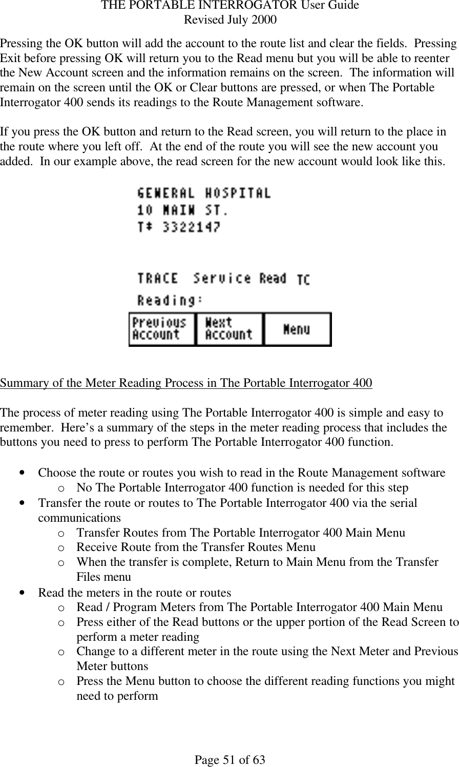 THE PORTABLE INTERROGATOR User Guide Revised July 2000 Page 51 of 63 Pressing the OK button will add the account to the route list and clear the fields.  Pressing Exit before pressing OK will return you to the Read menu but you will be able to reenter the New Account screen and the information remains on the screen.  The information will remain on the screen until the OK or Clear buttons are pressed, or when The Portable Interrogator 400 sends its readings to the Route Management software.  If you press the OK button and return to the Read screen, you will return to the place in the route where you left off.  At the end of the route you will see the new account you added.  In our example above, the read screen for the new account would look like this.     Summary of the Meter Reading Process in The Portable Interrogator 400  The process of meter reading using The Portable Interrogator 400 is simple and easy to remember.  Here’s a summary of the steps in the meter reading process that includes the buttons you need to press to perform The Portable Interrogator 400 function.  • Choose the route or routes you wish to read in the Route Management software o No The Portable Interrogator 400 function is needed for this step • Transfer the route or routes to The Portable Interrogator 400 via the serial communications o Transfer Routes from The Portable Interrogator 400 Main Menu o Receive Route from the Transfer Routes Menu o When the transfer is complete, Return to Main Menu from the Transfer Files menu • Read the meters in the route or routes o Read / Program Meters from The Portable Interrogator 400 Main Menu o Press either of the Read buttons or the upper portion of the Read Screen to perform a meter reading o Change to a different meter in the route using the Next Meter and Previous Meter buttons o Press the Menu button to choose the different reading functions you might need to perform 