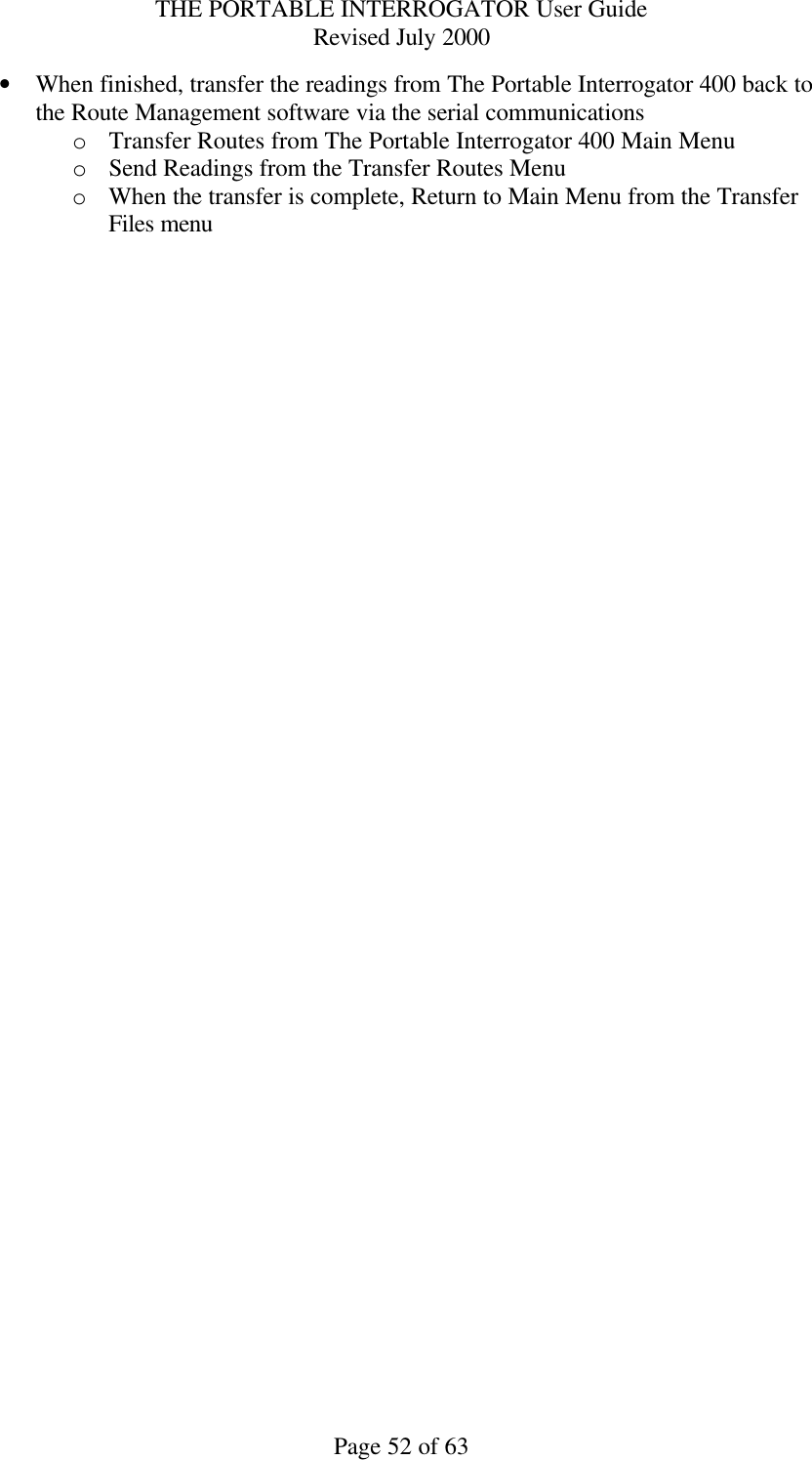 THE PORTABLE INTERROGATOR User Guide Revised July 2000 Page 52 of 63 • When finished, transfer the readings from The Portable Interrogator 400 back to the Route Management software via the serial communications o Transfer Routes from The Portable Interrogator 400 Main Menu o Send Readings from the Transfer Routes Menu o When the transfer is complete, Return to Main Menu from the Transfer Files menu 